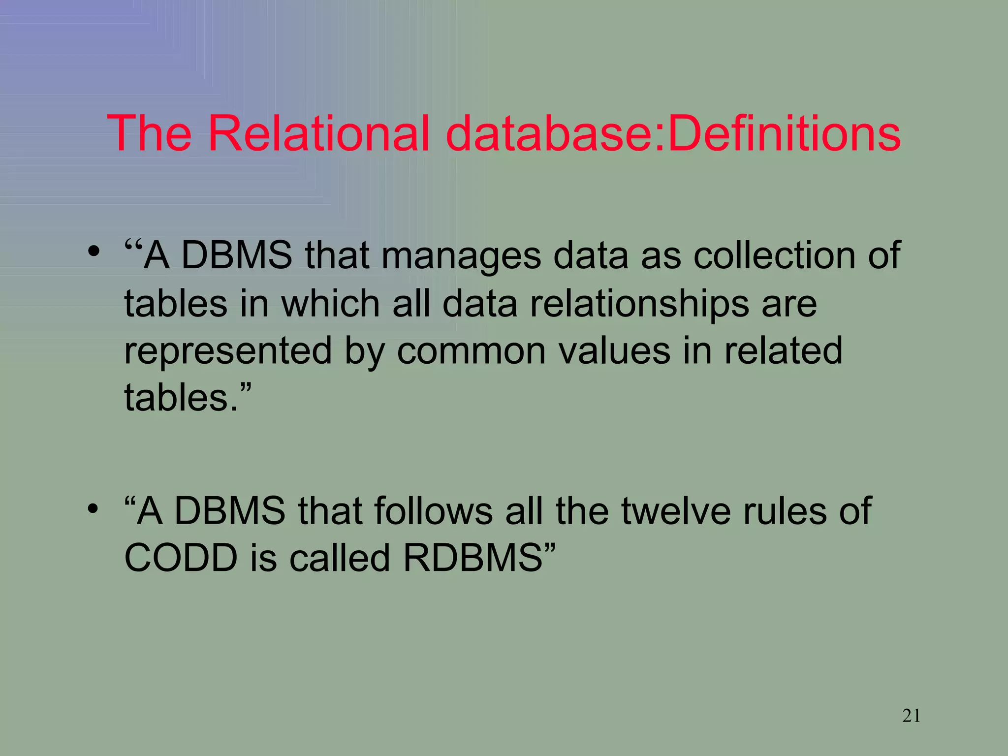 The Relational database:Definitions “ A DBMS that manages data as collection of tables in which all data relationships are represented by common values in related tables.” “ A DBMS that follows all the twelve rules of CODD is called RDBMS” 