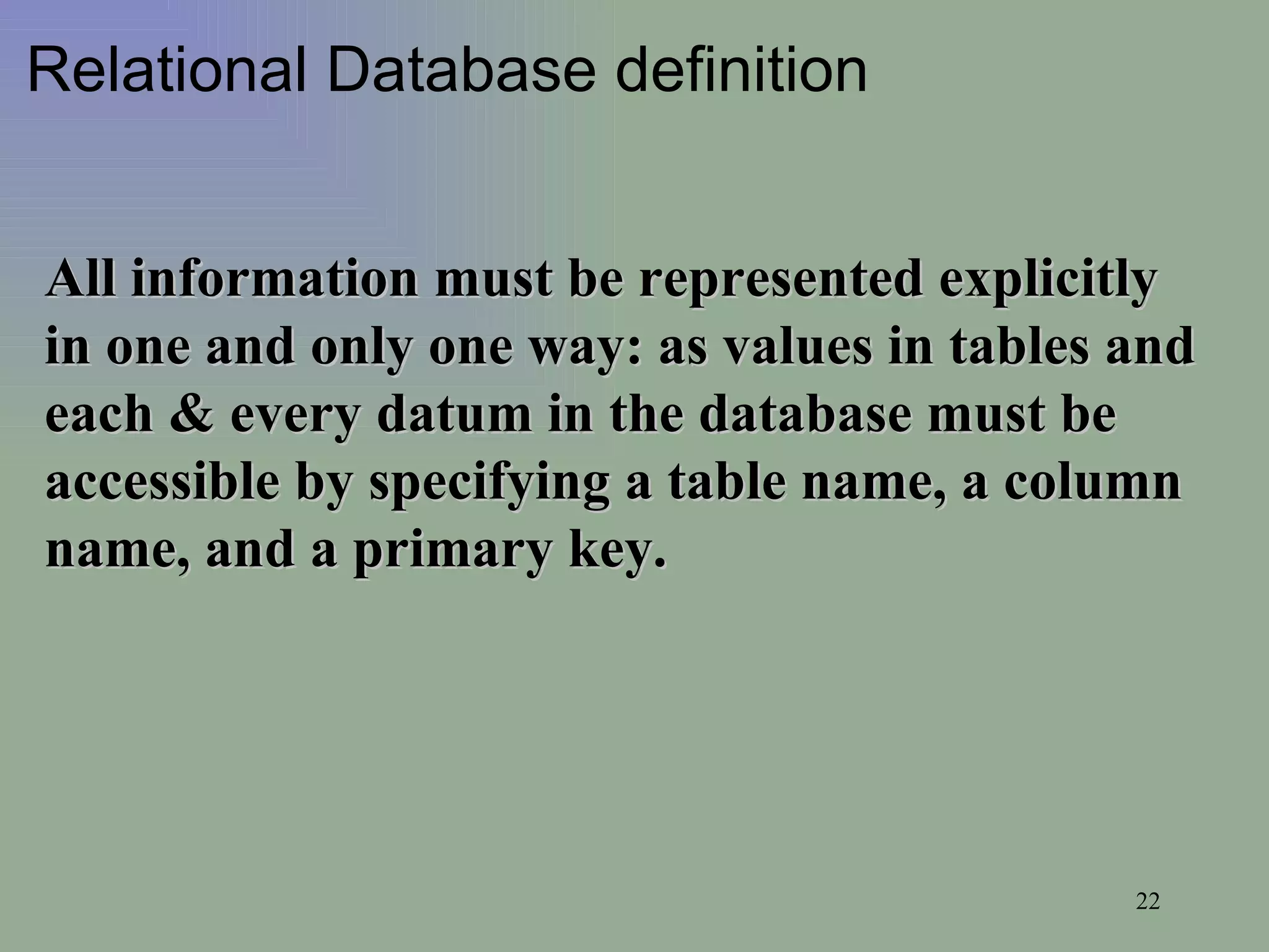 Relational Database definition All information must be represented explicitly in one and only one way: as values in tables and each & every datum in the database must be accessible by specifying a table name, a column name, and a primary key.  