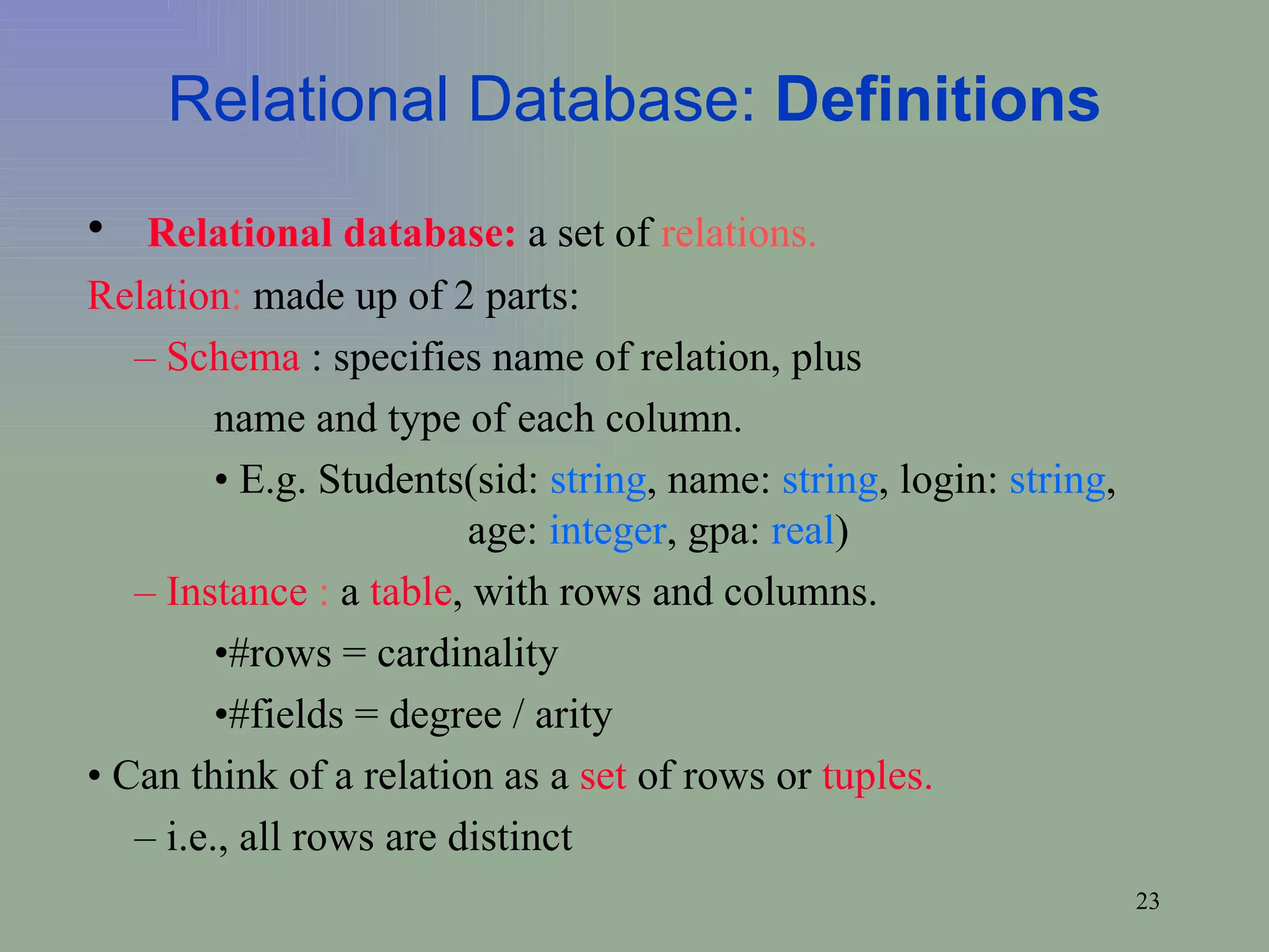 Relational Database:  Definitions Relational database:  a set of  relations. Relation :  made up of 2 parts: –  Schema  : specifies name of relation, plus  name and type of each column.  •  E.g. Students(sid:  string , name:  string , login:  string ,  age:  integer , gpa:  real )  –  Instance  :  a  table , with rows and columns.  • #rows = cardinality • #fields = degree / arity •  Can think of a relation as a  set  of rows or  tuples.   –  i.e., all rows are distinct 