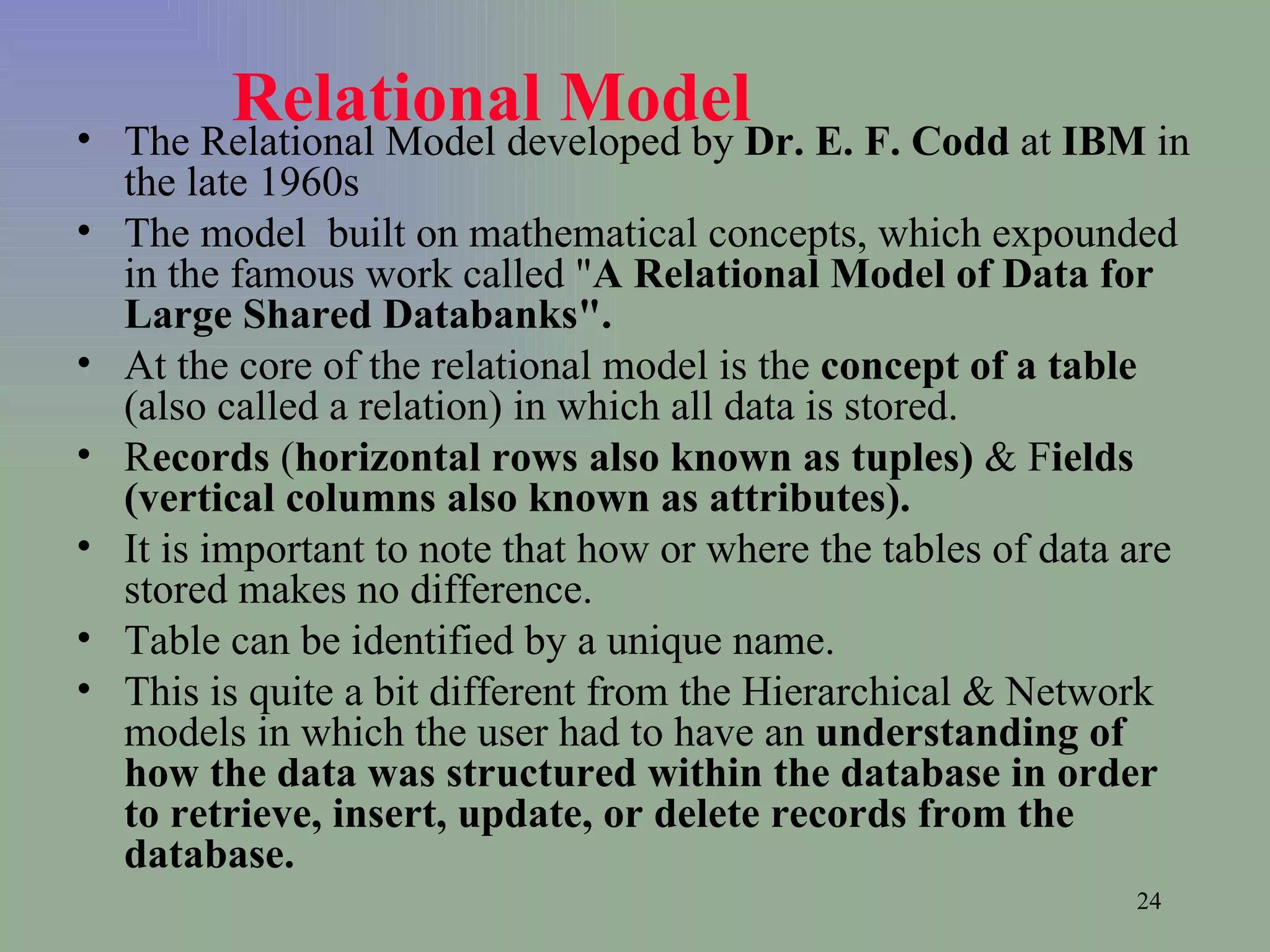 Relational Model   The Relational Model developed by  Dr. E. F. Codd  at  IBM  in the late 1960s  The model  built on mathematical concepts, which expounded in the famous work called &quot; A Relational Model of Data for Large Shared Databanks&quot;.   At the core of the relational model is the  concept of a table  (also called a relation) in which all data is stored.  R ecords  ( horizontal rows also known as tuples)  & F ields   (vertical columns also known as attributes).  It is important to note that how or where the tables of data are stored makes no difference.  Table can be identified by a unique name. This is quite a bit different from the Hierarchical & Network models in which the user had to have an  understanding of how the data was structured within the database in order to retrieve, insert, update, or delete records from the database.   