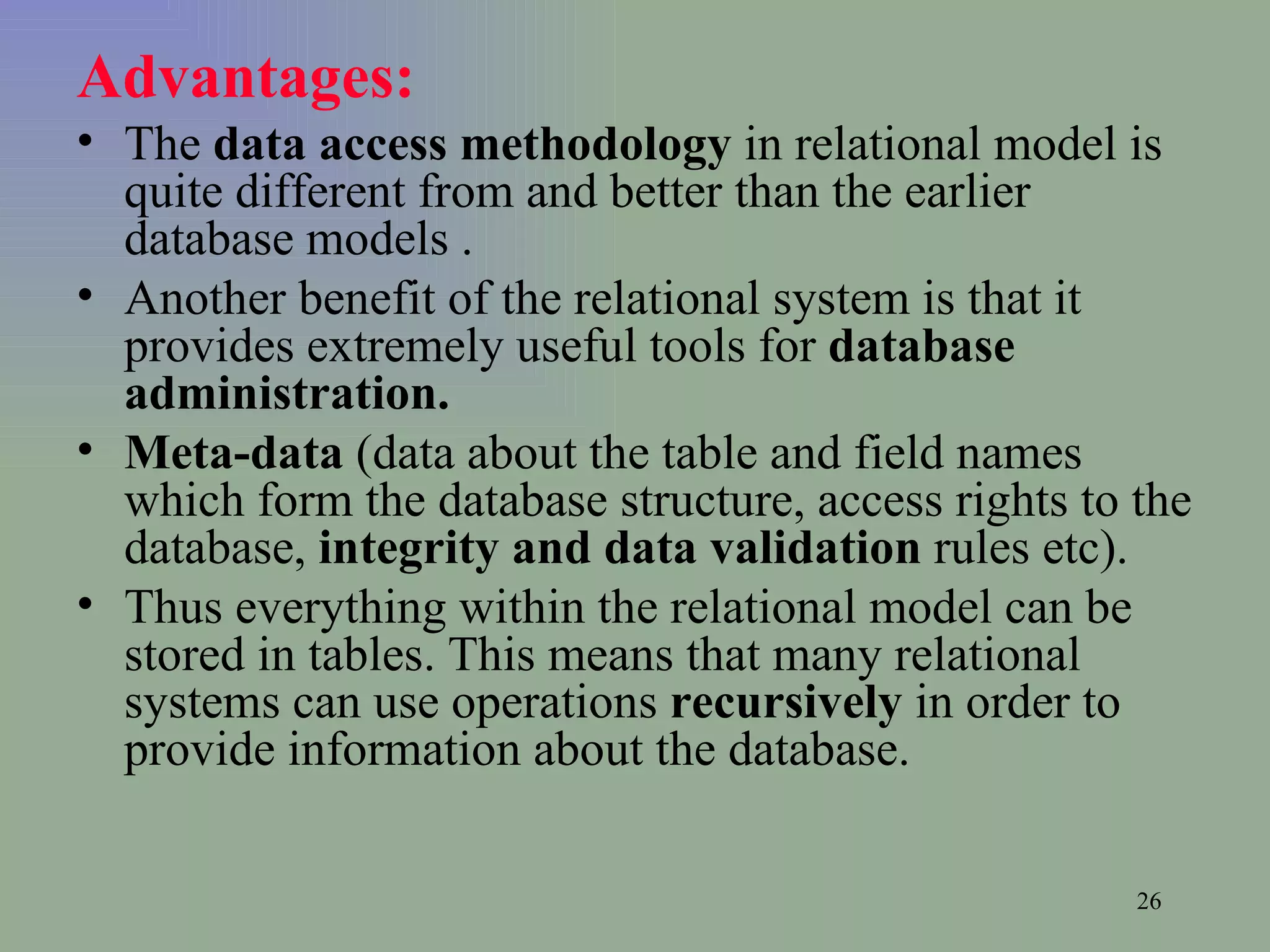 Advantages: The  data access methodology  in relational model is quite different from and better than the earlier database models .  Another benefit of the relational system is that it provides extremely useful tools for  database administration.  Meta-data  (data about the table and field names which form the database structure, access rights to the database,  integrity and data validation  rules etc).  Thus everything within the relational model can be stored in tables. This means that many relational systems can use operations  recursively  in order to provide information about the database. 