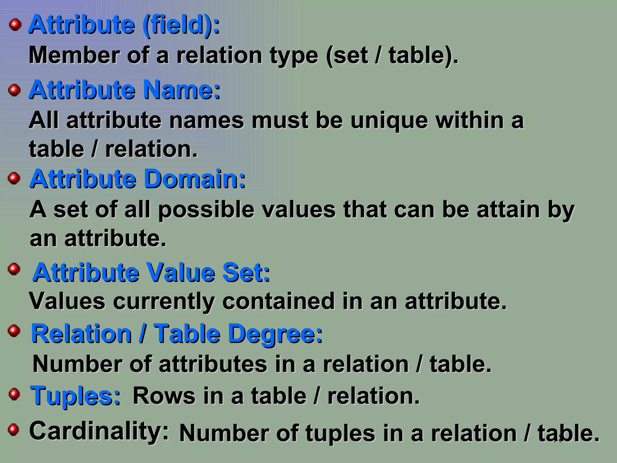 Member of a relation type (set / table). All attribute names must be unique within a table / relation. A set of all possible values that can be attain by an attribute. Values currently contained in an attribute. Number of attributes in a relation / table. Rows in a table / relation. Number of tuples in a relation / table. Tuples: Relation / Table Degree: Attribute Value Set: Attribute Domain: Attribute Name: Attribute (field): Cardinality: 
