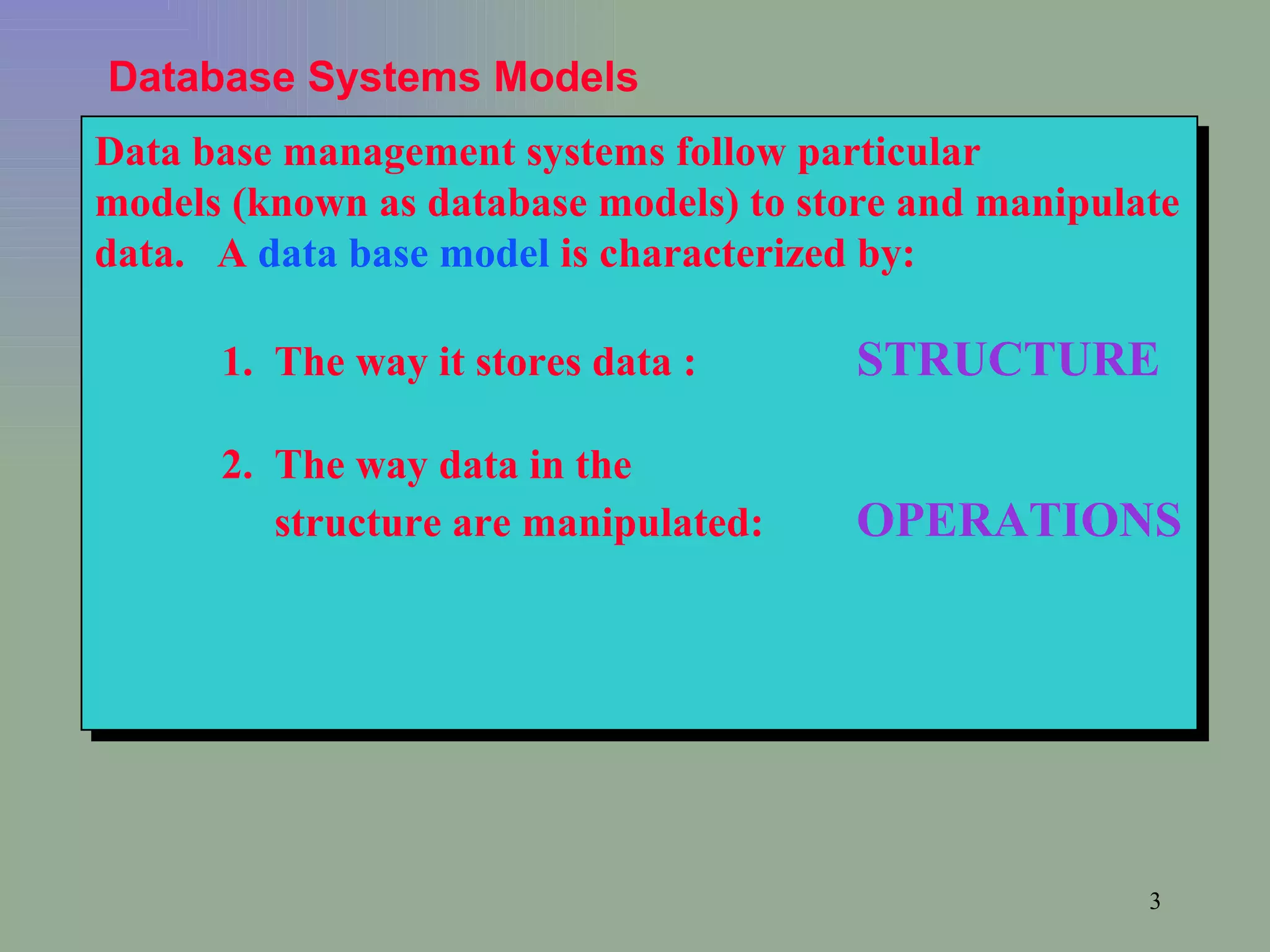 Data base management systems follow particular models (known as database models) to store and manipulate data.  A  data base model  is characterized by: 1.  The way it stores data : STRUCTURE 2.  The way data in the    structure are manipulated:  OPERATIONS Database Systems Models 