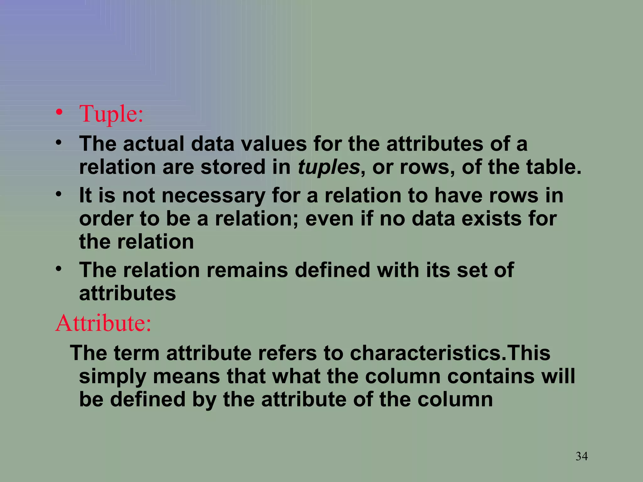 Tuple:   The actual data values for the attributes of a relation are stored in  tuples , or rows, of the table.  It is not necessary for a relation to have rows in order to be a relation; even if no data exists for the relation The relation remains defined with its set of attributes Attribute:   The term attribute refers to characteristics.This simply means that what the column contains will be defined by the attribute of the column 