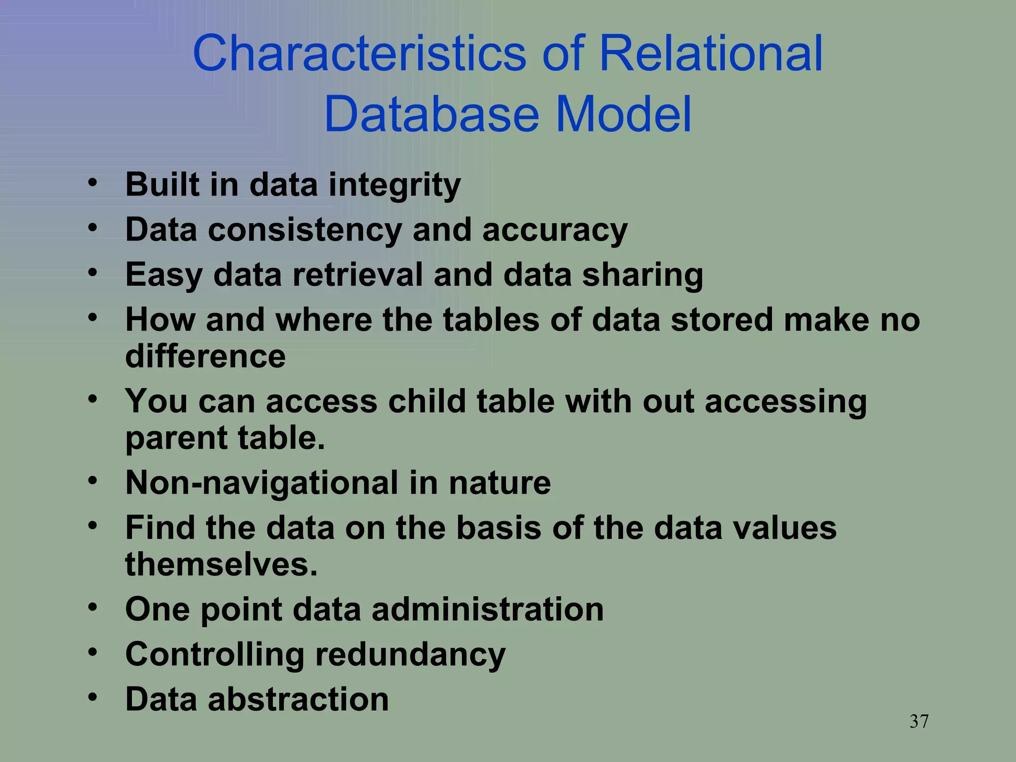 Characteristics of Relational Database Model Built in data integrity Data consistency and accuracy Easy data retrieval and data sharing How and where the tables of data stored make no difference You can access child table with out accessing parent table. Non-navigational in nature Find the data on the basis of the data values themselves. One point data administration Controlling redundancy Data abstraction 