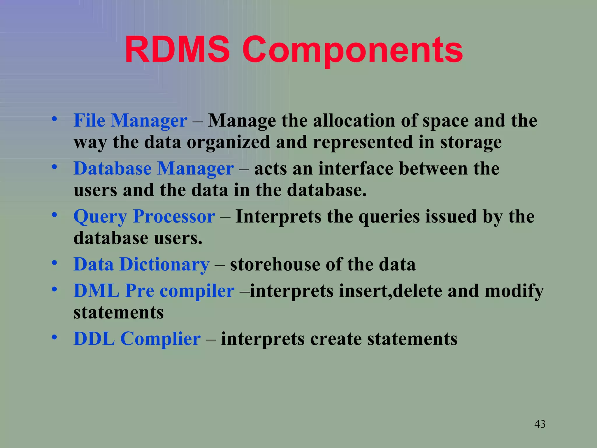 RDMS Components   File Manager  –  Manage the allocation of space and the way the data organized and represented in storage Database Manager  –  acts an interface between the users and the data in the database. Query Processor  –  Interprets the queries issued by the database users. Data Dictionary  –  storehouse of the data DML Pre compiler  – interprets insert,delete and modify statements DDL Complier  –  interprets create statements 