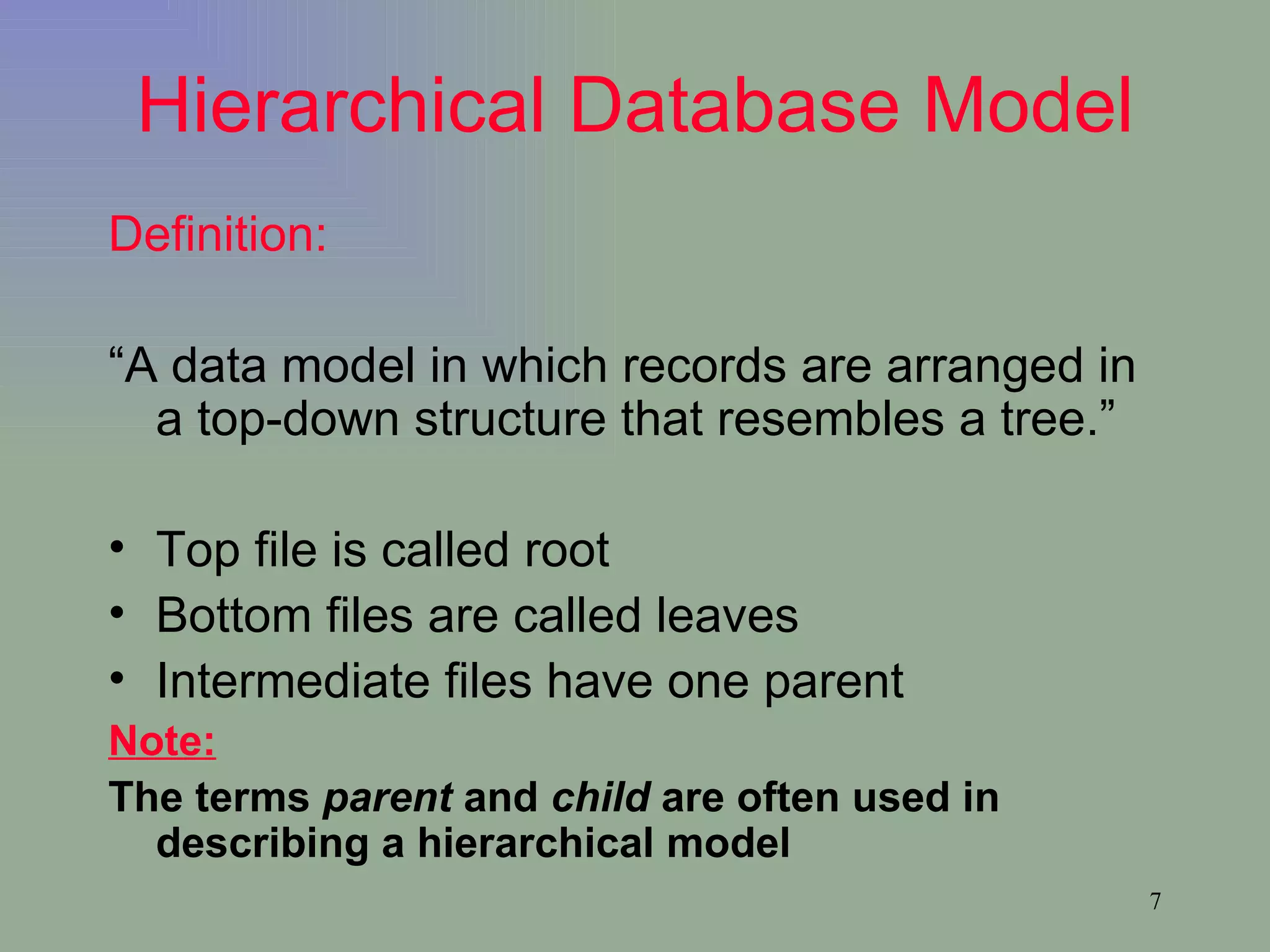 Hierarchical Database Model Definition: “ A data model in which records are arranged in a top-down structure that resembles a tree.” Top file is called root Bottom files are called leaves Intermediate files have one parent Note: The terms  parent  and  child  are often used in describing a hierarchical model 