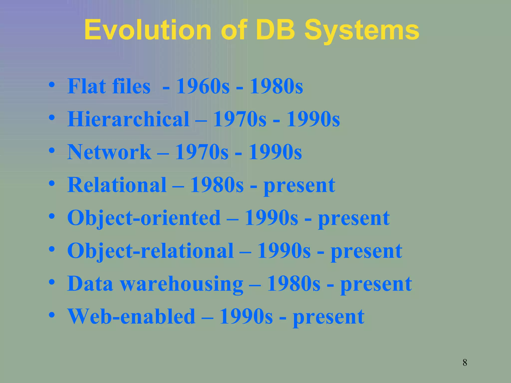 Evolution of DB Systems Flat files  - 1960s - 1980s Hierarchical – 1970s - 1990s Network – 1970s - 1990s Relational – 1980s - present Object-oriented – 1990s - present Object-relational – 1990s - present Data warehousing – 1980s - present Web-enabled – 1990s - present 