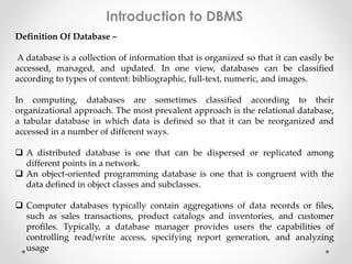 Introduction to DBMS 
Definition Of Database – 
A database is a collection of information that is organized so that it can easily be 
accessed, managed, and updated. In one view, databases can be classified 
according to types of content: bibliographic, full-text, numeric, and images. 
In computing, databases are sometimes classified according to their 
organizational approach. The most prevalent approach is the relational database, 
a tabular database in which data is defined so that it can be reorganized and 
accessed in a number of different ways. 
 A distributed database is one that can be dispersed or replicated among 
different points in a network. 
 An object-oriented programming database is one that is congruent with the 
data defined in object classes and subclasses. 
 Computer databases typically contain aggregations of data records or files, 
such as sales transactions, product catalogs and inventories, and customer 
profiles. Typically, a database manager provides users the capabilities of 
controlling read/write access, specifying report generation, and analyzing 
usage 
 