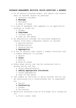 DATABASE MANAGEMENT MULTIPLE CHOICE QUESTIONS & ANSWERS
1. In an object-oriented model, one object can access
data of another object by passing:
a. Instance variable
b. Message
c. Variable
d. None of these
2. A view of database that appears to an application
program is known as:
a. Schema
b. Subschema
c. virtual table
d. none of the above
3. An abstraction concept for building composite
object from their component object is called:
a. Specialization
b. Normalization
c. Generalization
d. Aggregation
4. A set of objects that share a common structure and
a common behavior is called:
a. Object
b. Class
c. Entity
d. None of these
5. Every weak entity set can be converted into a
strong entity set by:
a. using generalization
b. adding appropriate attributes
c. using aggregation
d. none of the above
6. The number of entities to which another entity can
be associated via a relationship set is expressed
as:
a. Entity
b. Cardinality
c. Schema
d. Attributes
7. Relations produced from an E-R model will always be
in:
a. First normal form
 