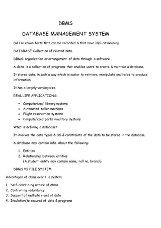 DBMS
DATABASE MANAGEMENT SYSTEM
DATA: known facts that can be recorded & that have implicit meaning.
DATABASE: Collection of related data.
DBMS: organization or arrangement of data through a software .
A dbms is a collection of programs that enables users to create & maintain a database.
It stores data, in such a way which is easier to retrieve, manipulate and helps to produce
information.
It has a largely varying size.
REAL LIFE APPLICATIONS:
 Computerized library systems
 Automated teller machines
 Flight reservation systems
 Computerized parts inventory systems
What is defining a database?
It involves the data types & DS & constraints of the data to be stored in the database.
A database may contain info. About the following:
1. Entities
2. Relationship between entities
{A student entity may contain name, roll no, branch}
DBMS VS FILE SYSTEM
Advantages of dbms over file system:
1. Self-describing nature of dbms
2. Controlling redundancy
3. Support of multiple views of data
4. Insulation(to secure) of data & programs
 