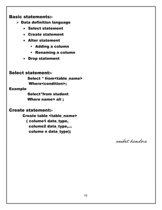 10
Basic statements:-
 Data definition language
 Select statement
 Create statement
 Alter statement
 Adding a column
 Renaming a column
 Drop statement
Select statement:-
Select * from<table_name>
Where<condition>;
Example
Select*from student
Where name= ali ;
Create statement:-
Create table <table_name>
( colume1 data_type,
colume2 data_type,…
colume n data_type);
aniket handore
 