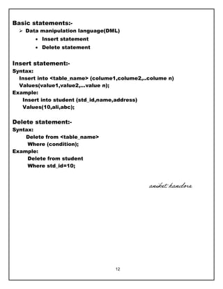 12
Basic statements:-
 Data manipulation language(DML)
 Insert statement
 Delete statement
Insert statement:-
Syntax:
Insert into <table_name> (colume1,colume2,..colume n)
Values(value1,value2,…value n);
Example:
Insert into student (std_id,name,address)
Values(10,ali,abc);
Delete statement:-
Syntax:
Delete from <table_name>
Where (condition);
Example:
Delete from student
Where std_id=10;
aniket handore
 