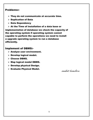 5
Problems:-
 They do not communicate at accurate time.
 Duplication of Data
 Data Dependency
 At the Time of installation of a data base or
implementation of database we check the capacity of
the operating system if operating system cannot
capable to perform the operations we need to install
a upgrade operating system to run a database
efficiently.
Implement of DBMS:-
 Analyze user environment.
 Develop logical model.
 Choose DBMS.
 Map logical model DBMS.
 Develop physical Design.
 Evaluate Physical Model.
aniket handore
 