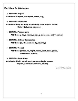 7
Entities & Attribute:-
 ENTITY: Airport
Attribute (Airport_id,Airport_name,city)
 ENTITY: Employee
Attribute (emp_id, emp_name,emp_age,Airport_name,
Salary,job,emp_address)
 ENTITY: Passengers
Attribute(p_id,p_name,p_age,p_adress,country_name )
 ENTITY: Airline Companies
Attribute (c_id,c_name,city,country)
 ENTITY: Ticket
Attribute (order_no,flight_name,seat_dass,price,
passenger_name)
 ENTITY: flight time
Attribute (flight_no,airport_name,arrivals_hours,
airport_arrival,departure_hours)
aniket handore
 