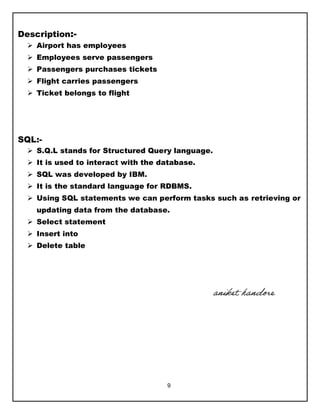 9
Description:-
 Airport has employees
 Employees serve passengers
 Passengers purchases tickets
 Flight carries passengers
 Ticket belongs to flight
SQL:-
 S.Q.L stands for Structured Query language.
 It is used to interact with the database.
 SQL was developed by IBM.
 It is the standard language for RDBMS.
 Using SQL statements we can perform tasks such as retrieving or
updating data from the database.
 Select statement
 Insert into
 Delete table
aniket handore
 