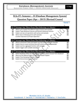 D a t a b a s e M a n a g e m e n t S y s t e m
Q u e s t i o n P a p e r ( A p r – 2 0 1 5 ) [ R e v i s e d C o u r s e ]
2 | Page
M u m b a i B . S c . I T S t u d y
F a c e b o o k | T w i t t e r | I n s t a g r a m | G o o g l e + | Y o u T u b e
– Kamal T.
Q.5 Attempt Any Three From The Following: (15 Marks)
(A) What is join? Explain the different types of joints with example. (5)
(B) Explain Tuple Relational Calculus and Domain Relational Calculus. (5)
(C) Explain any two set operations with syntax and example. (5)
(D) Write note on following terms with example:
(i) Select Operation (ii) Project Operation
(5)
Q.6 Attempt Any Three From The Following: (15 Marks)
(A) What is Constraint? State and explain any two Constraints with example. (5)
(B) Explain how to create and drop view with syntax and suitable example. (5)
(C) Explain any four aggregate function with example. (5)
(D) Explain triggers with suitable examples. (5)
Q.7 Attempt Any Three From The Following: (15 Marks)
(A) Define Deadlock? What are the different methods used to recover from Deadlock? (5)
(B) What are the different types of Transaction State? Explain. (5)
(C) Explain Time Stamping methods in detail. (5)
(D) Explain Concurrency Control in detail. (5)
 