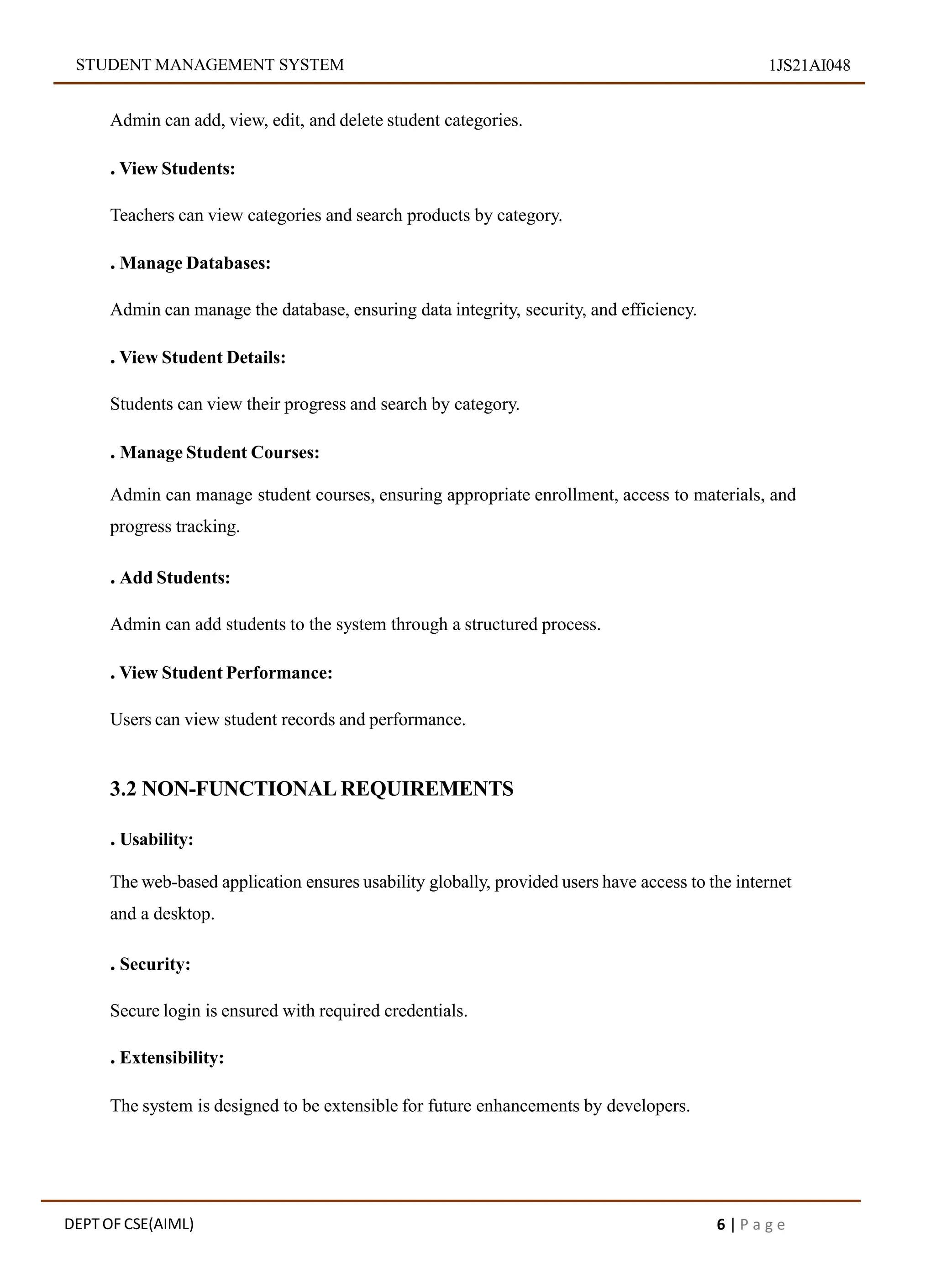 STUDENT MANAGEMENT SYSTEM 1JS21AI048
Admin can add, view, edit, and delete student categories.
. View Students:
Teachers can view categories and search products by category.
. Manage Databases:
Admin can manage the database, ensuring data integrity, security, and efficiency.
. View Student Details:
Students can view their progress and search by category.
. Manage Student Courses:
Admin can manage student courses, ensuring appropriate enrollment, access to materials, and
progress tracking.
. Add Students:
Admin can add students to the system through a structured process.
. View Student Performance:
Users can view student records and performance.
3.2 NON-FUNCTIONAL REQUIREMENTS
. Usability:
The web-based application ensures usability globally, provided users have access to the internet
and a desktop.
. Security:
Secure login is ensured with required credentials.
. Extensibility:
The system is designed to be extensible for future enhancements by developers.
DEPT OF CSE(AIML) 6 | P a g e
 