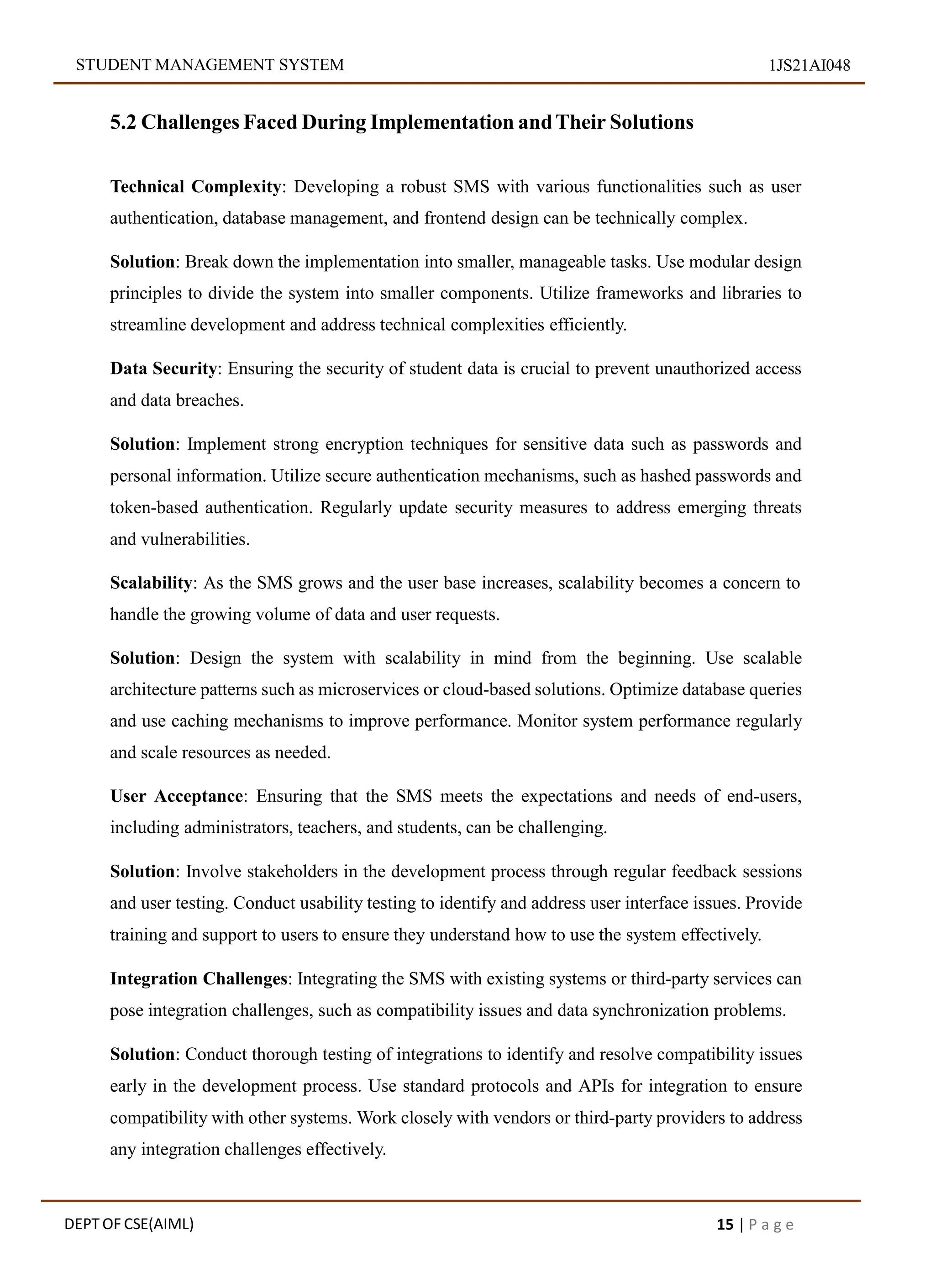 STUDENT MANAGEMENT SYSTEM 1JS21AI048
5.2 Challenges Faced During Implementation andTheir Solutions
Technical Complexity: Developing a robust SMS with various functionalities such as user
authentication, database management, and frontend design can be technically complex.
Solution: Break down the implementation into smaller, manageable tasks. Use modular design
principles to divide the system into smaller components. Utilize frameworks and libraries to
streamline development and address technical complexities efficiently.
Data Security: Ensuring the security of student data is crucial to prevent unauthorized access
and data breaches.
Solution: Implement strong encryption techniques for sensitive data such as passwords and
personal information. Utilize secure authentication mechanisms, such as hashed passwords and
token-based authentication. Regularly update security measures to address emerging threats
and vulnerabilities.
Scalability: As the SMS grows and the user base increases, scalability becomes a concern to
handle the growing volume of data and user requests.
Solution: Design the system with scalability in mind from the beginning. Use scalable
architecture patterns such as microservices or cloud-based solutions. Optimize database queries
and use caching mechanisms to improve performance. Monitor system performance regularly
and scale resources as needed.
User Acceptance: Ensuring that the SMS meets the expectations and needs of end-users,
including administrators, teachers, and students, can be challenging.
Solution: Involve stakeholders in the development process through regular feedback sessions
and user testing. Conduct usability testing to identify and address user interface issues. Provide
training and support to users to ensure they understand how to use the system effectively.
Integration Challenges: Integrating the SMS with existing systems or third-party services can
pose integration challenges, such as compatibility issues and data synchronization problems.
Solution: Conduct thorough testing of integrations to identify and resolve compatibility issues
early in the development process. Use standard protocols and APIs for integration to ensure
compatibility with other systems. Work closely with vendors or third-party providers to address
any integration challenges effectively.
DEPT OF CSE(AIML) 15 | P a g e
 
