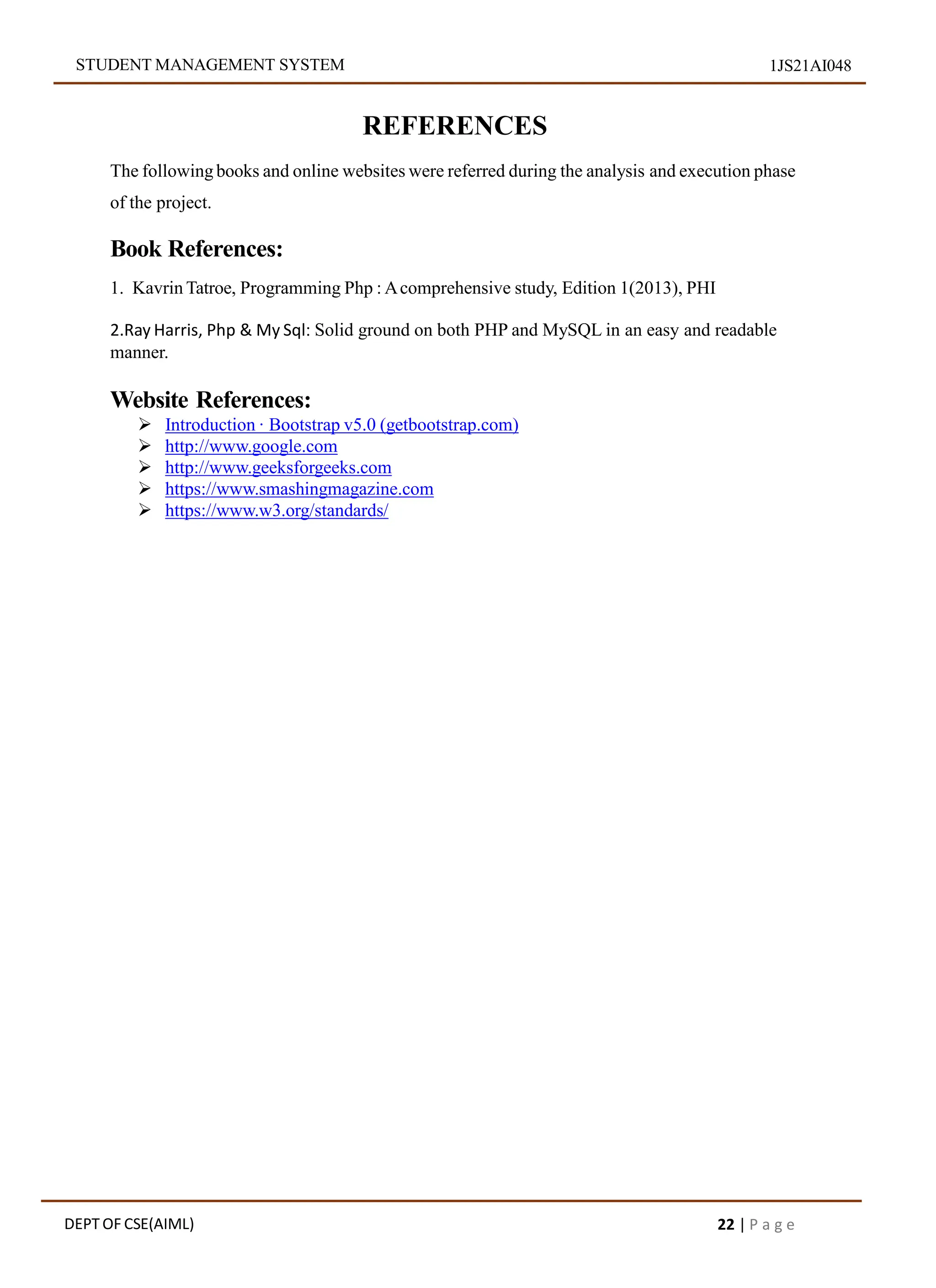 STUDENT MANAGEMENT SYSTEM 1JS21AI048
REFERENCES
The following books and online websites were referred during the analysis and execution phase
of the project.
Book References:
1. Kavrin Tatroe, Programming Php : Acomprehensive study, Edition 1(2013), PHI
2.Ray Harris, Php & My Sql: Solid ground on both PHP and MySQL in an easy and readable
manner.
Website References:
 Introduction · Bootstrap v5.0 (getbootstrap.com)
 http://www.google.com
 http://www.geeksforgeeks.com
 https://www.smashingmagazine.com
 https://www.w3.org/standards/
DEPT OF CSE(AIML) 22 | P a g e
 