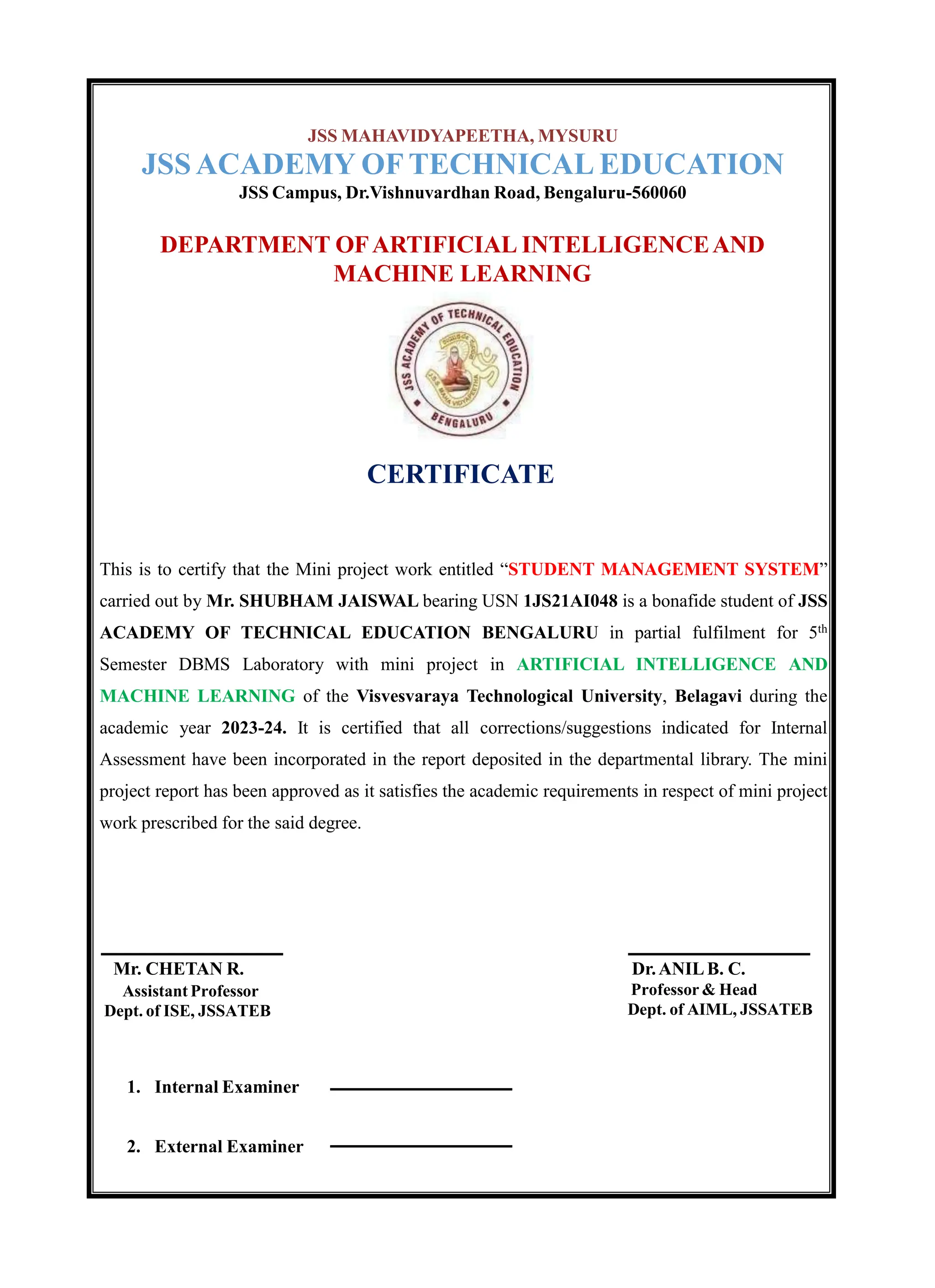 JSS MAHAVIDYAPEETHA, MYSURU
JSSACADEMY OF TECHNICAL EDUCATION
JSS Campus, Dr.Vishnuvardhan Road, Bengaluru-560060
DEPARTMENT OFARTIFICIAL INTELLIGENCEAND
MACHINE LEARNING
CERTIFICATE
This is to certify that the Mini project work entitled “STUDENT MANAGEMENT SYSTEM”
carried out by Mr. SHUBHAM JAISWAL bearing USN 1JS21AI048 is a bonafide student of JSS
ACADEMY OF TECHNICAL EDUCATION BENGALURU in partial fulfilment for 5th
Semester DBMS Laboratory with mini project in ARTIFICIAL INTELLIGENCE AND
MACHINE LEARNING of the Visvesvaraya Technological University, Belagavi during the
academic year 2023-24. It is certified that all corrections/suggestions indicated for Internal
Assessment have been incorporated in the report deposited in the departmental library. The mini
project report has been approved as it satisfies the academic requirements in respect of mini project
work prescribed for the said degree.
Mr. CHETAN R.
Assistant Professor
Dept. of ISE, JSSATEB
Dr.ANILB. C.
Professor & Head
Dept. of AIML, JSSATEB
1. Internal Examiner
2. External Examiner
 