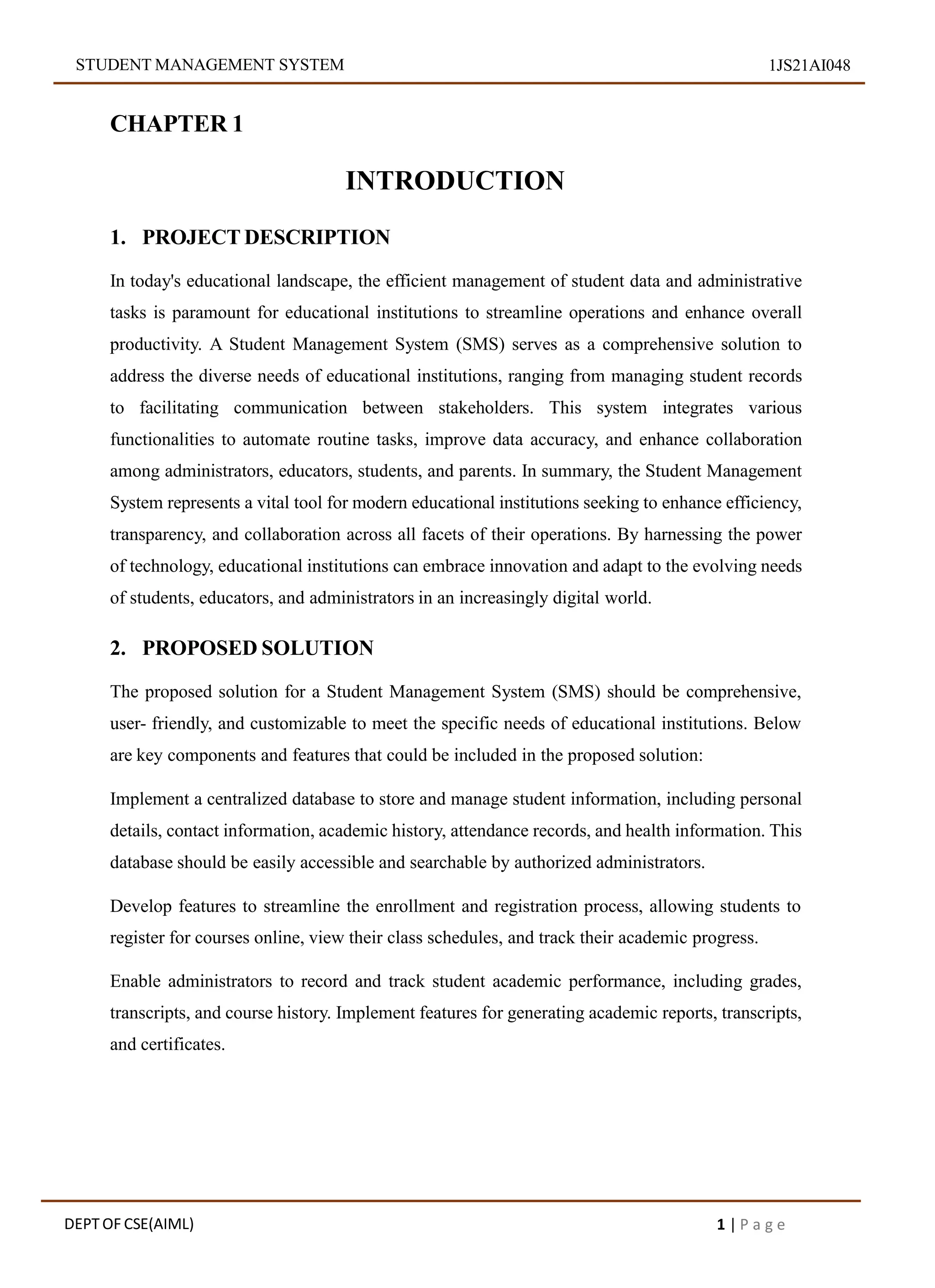 STUDENT MANAGEMENT SYSTEM 1JS21AI048
CHAPTER 1
INTRODUCTION
1. PROJECT DESCRIPTION
In today's educational landscape, the efficient management of student data and administrative
tasks is paramount for educational institutions to streamline operations and enhance overall
productivity. A Student Management System (SMS) serves as a comprehensive solution to
address the diverse needs of educational institutions, ranging from managing student records
to facilitating communication between stakeholders. This system integrates various
functionalities to automate routine tasks, improve data accuracy, and enhance collaboration
among administrators, educators, students, and parents. In summary, the Student Management
System represents a vital tool for modern educational institutions seeking to enhance efficiency,
transparency, and collaboration across all facets of their operations. By harnessing the power
of technology, educational institutions can embrace innovation and adapt to the evolving needs
of students, educators, and administrators in an increasingly digital world.
2. PROPOSED SOLUTION
The proposed solution for a Student Management System (SMS) should be comprehensive,
user- friendly, and customizable to meet the specific needs of educational institutions. Below
are key components and features that could be included in the proposed solution:
Implement a centralized database to store and manage student information, including personal
details, contact information, academic history, attendance records, and health information. This
database should be easily accessible and searchable by authorized administrators.
Develop features to streamline the enrollment and registration process, allowing students to
register for courses online, view their class schedules, and track their academic progress.
Enable administrators to record and track student academic performance, including grades,
transcripts, and course history. Implement features for generating academic reports, transcripts,
and certificates.
DEPT OF CSE(AIML) 1 | P a g e
 