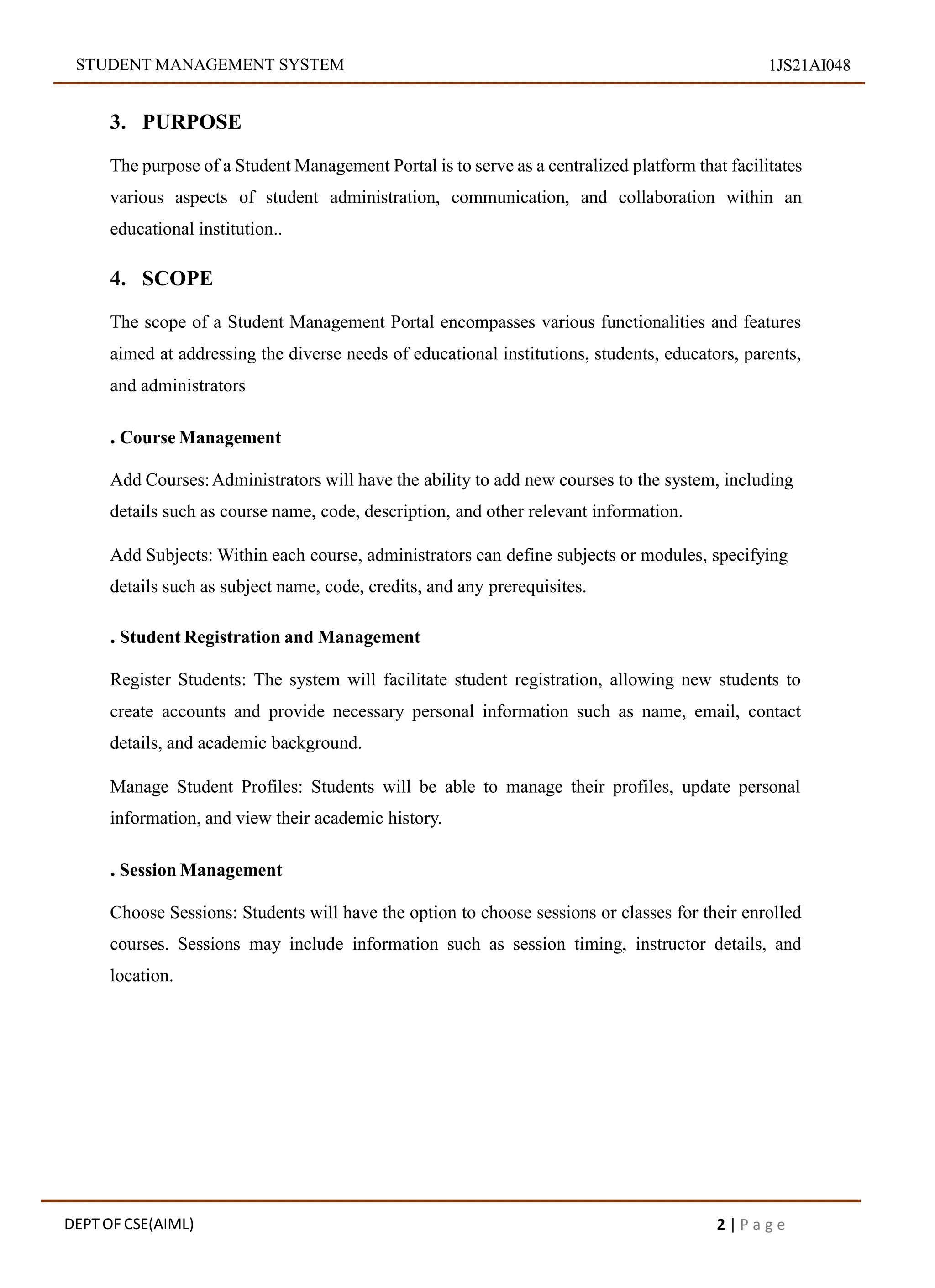 STUDENT MANAGEMENT SYSTEM 1JS21AI048
3. PURPOSE
The purpose of a Student Management Portal is to serve as a centralized platform that facilitates
various aspects of student administration, communication, and collaboration within an
educational institution..
4. SCOPE
The scope of a Student Management Portal encompasses various functionalities and features
aimed at addressing the diverse needs of educational institutions, students, educators, parents,
and administrators
. Course Management
Add Courses:Administrators will have the ability to add new courses to the system, including
details such as course name, code, description, and other relevant information.
Add Subjects: Within each course, administrators can define subjects or modules, specifying
details such as subject name, code, credits, and any prerequisites.
. Student Registration and Management
Register Students: The system will facilitate student registration, allowing new students to
create accounts and provide necessary personal information such as name, email, contact
details, and academic background.
Manage Student Profiles: Students will be able to manage their profiles, update personal
information, and view their academic history.
. Session Management
Choose Sessions: Students will have the option to choose sessions or classes for their enrolled
courses. Sessions may include information such as session timing, instructor details, and
location.
DEPT OF CSE(AIML) 2 | P a g e
 
