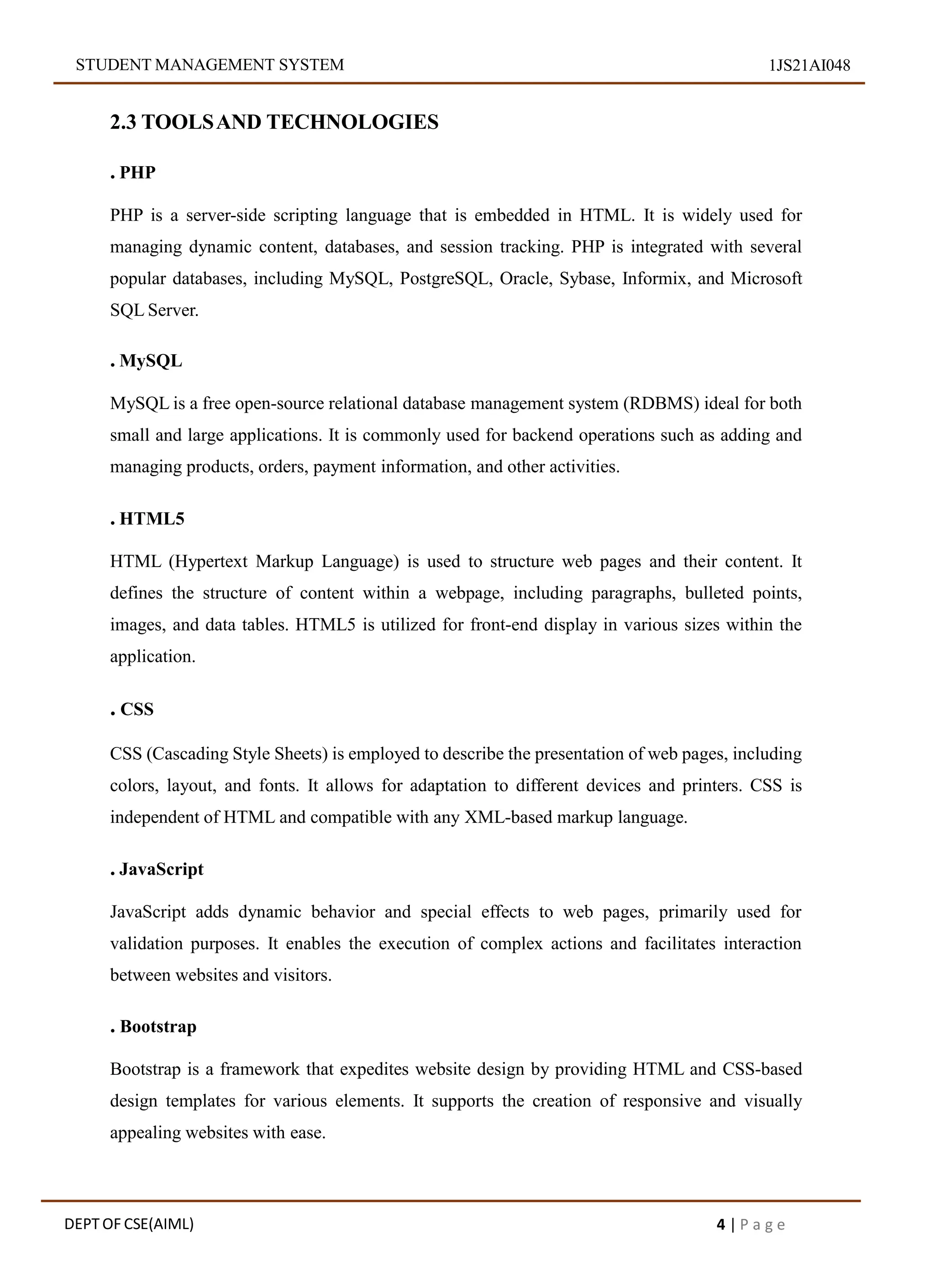 STUDENT MANAGEMENT SYSTEM 1JS21AI048
2.3 TOOLSAND TECHNOLOGIES
. PHP
PHP is a server-side scripting language that is embedded in HTML. It is widely used for
managing dynamic content, databases, and session tracking. PHP is integrated with several
popular databases, including MySQL, PostgreSQL, Oracle, Sybase, Informix, and Microsoft
SQL Server.
. MySQL
MySQL is a free open-source relational database management system (RDBMS) ideal for both
small and large applications. It is commonly used for backend operations such as adding and
managing products, orders, payment information, and other activities.
. HTML5
HTML (Hypertext Markup Language) is used to structure web pages and their content. It
defines the structure of content within a webpage, including paragraphs, bulleted points,
images, and data tables. HTML5 is utilized for front-end display in various sizes within the
application.
. CSS
CSS (Cascading Style Sheets) is employed to describe the presentation of web pages, including
colors, layout, and fonts. It allows for adaptation to different devices and printers. CSS is
independent of HTML and compatible with any XML-based markup language.
. JavaScript
JavaScript adds dynamic behavior and special effects to web pages, primarily used for
validation purposes. It enables the execution of complex actions and facilitates interaction
between websites and visitors.
. Bootstrap
Bootstrap is a framework that expedites website design by providing HTML and CSS-based
design templates for various elements. It supports the creation of responsive and visually
appealing websites with ease.
DEPT OF CSE(AIML) 4 | P a g e
 