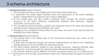 09/25/2024 16
3-schema architecture
2. Conceptual Level (Logical Schema):
1. The conceptual scheme is the middle level of the three-level architecture.
2. It represents the overall logical interface level and organization of the entire database
system, independent of any specific user's view or application.
3. At this middle layer, the data model is defined, which includes the schema (simple
structure) of the entire database, relationships between data elements, integrity
constraints, and security rules.
4. The conceptual schema provides a global and integrated view of the data, ensuring data
consistency and integrity across different user views.
5. Changes to the conceptual schema affect all user views, but users at the external level are
shielded from these changes.
3. Internal Level (Physical Schema):
6. The internal level is the lowest layer of the three-level architecture, also known as the
physical schema.
7. It deals with the physical storage and internal implementation of data on the underlying
storage devices (such as hard drives or solid-state drives).
8. This level involves decisions related to data storage structures, indexing methods, data
compression, and access paths for optimizing data retrieval and storage efficiency.
9. The internal schema may be different from the conceptual schema, as it is optimized for
performance and storage considerations rather than representing the logical structure of
 