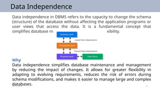09/25/2024 17
Data Independence
Data independence in DBMS refers to the capacity to change the schema
(structure) of the database without affecting the application programs or
user views that access the data. It is a fundamental concept that
simplifies database maintenance and enhances flexibility.
Why
Data independence simplifies database maintenance and management
by reducing the impact of changes. It allows for greater flexibility in
adapting to evolving requirements, reduces the risk of errors during
schema modifications, and makes it easier to manage large and complex
databases.
 