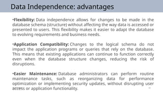 09/25/2024 20
Data Independence: advantages
•Flexibility: Data independence allows for changes to be made in the
database schema (structure) without affecting the way data is accessed or
presented to users. This flexibility makes it easier to adapt the database
to evolving requirements and business needs.
•Application Compatibility: Changes to the logical schema do not
impact the application programs or queries that rely on the database.
This means that existing applications can continue to function correctly
even when the database structure changes, reducing the risk of
disruptions.
•Easier Maintenance: Database administrators can perform routine
maintenance tasks, such as reorganizing data for performance
optimization or implementing security updates, without disrupting user
access or application functionality.
 