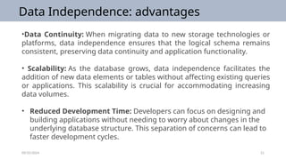 09/25/2024 21
Data Independence: advantages
•Data Continuity: When migrating data to new storage technologies or
platforms, data independence ensures that the logical schema remains
consistent, preserving data continuity and application functionality.
• Scalability: As the database grows, data independence facilitates the
addition of new data elements or tables without affecting existing queries
or applications. This scalability is crucial for accommodating increasing
data volumes.
• Reduced Development Time: Developers can focus on designing and
building applications without needing to worry about changes in the
underlying database structure. This separation of concerns can lead to
faster development cycles.
 