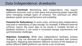 09/25/2024 24
Data Independence: drawbacks
Resource Overhead: Maintaining data independence may require
additional resources, such as disk space and processing power, especially
when managing multiple layers of schemas. This overhead can affect
database system server performance and scalability.
Potential for Redundancy: In some cases, achieving data independence
may lead to redundancy in data storage. For example, if different external
schemas require the same data to be stored in multiple formats or
database locations, it can result in increased storage requirements and
synchronization challenges.
Migration Complexity: While data independence facilitates schema
changes, it may not eliminate all complexities associated with schema
migrations. Migrating data between different versions of the database or
across different DBMS platforms can still be a non-trivial task.
 