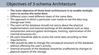 09/25/2024 8
Objectives of 3-schema Architecture
• The main objective of three level architecture is to enable multiple
users to access the same data.
• Different users need different views of the same data.
• The approach in which a particular user needs to see the data may
change over time.
• The users of the database should not worry about the physical
implementation and internal workings of the database such as data
compression and encryption techniques, hashing, optimization of the
internal structures etc.
• All users should be able to access the same data according to their
requirements.
• DBA should be able to change the conceptual structure of the database
without affecting the user’s activity.
• Internal structure of the database should be unaffected by changes to
physical aspects of the storage.
 