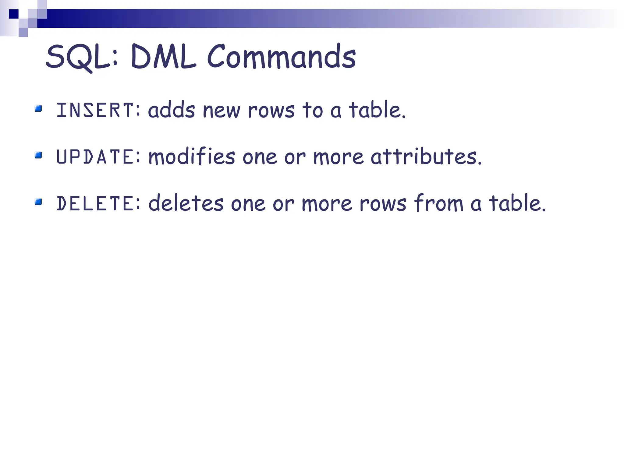 SQL: DML Commands INSERT: adds new rows to a table. UPDATE: modifies one or more attributes. DELETE: deletes one or more rows from a table. 
