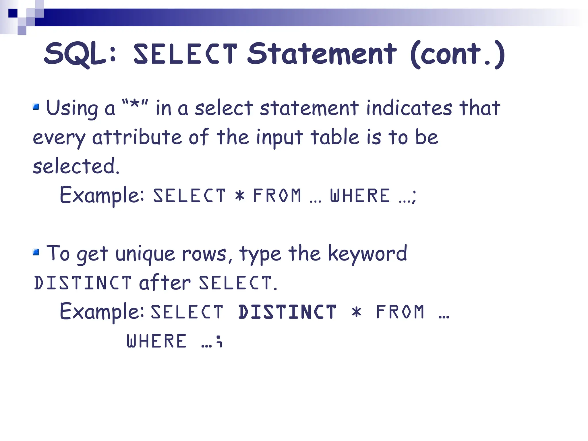 Using a “*” in a select statement indicates that every attribute of the input table is to be selected. Example: SELECT * FROM … WHERE …; To get unique rows, type the keyword DISTINCT after SELECT. Example: SELECT DISTINCT * FROM … WHERE …; SQL: SELECT Statement (cont.) 