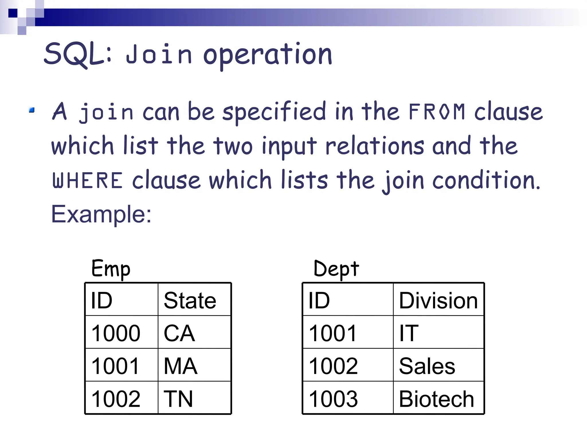 SQL: Join operation A join can be specified in the FROM clause which list the two input relations and the WHERE clause which lists the join condition. Example: Biotech 1003 Sales 1002 IT 1001 Division ID TN 1002 MA 1001 CA 1000 State ID Emp Dept 