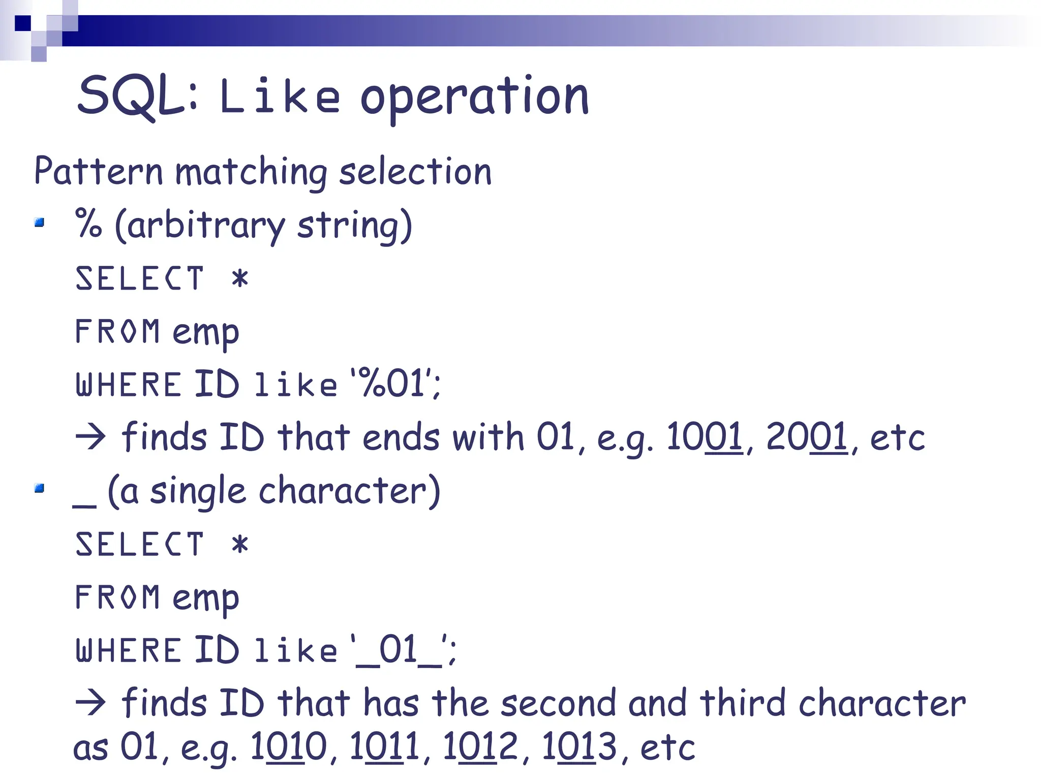 SQL: Like operation Pattern matching selection % (arbitrary string) SELECT * FROM emp WHERE ID like ‘%01’;  finds ID that ends with 01, e.g. 1001, 2001, etc _ (a single character) SELECT * FROM emp WHERE ID like ‘_01_’;  finds ID that has the second and third character as 01, e.g. 1010, 1011, 1012, 1013, etc 