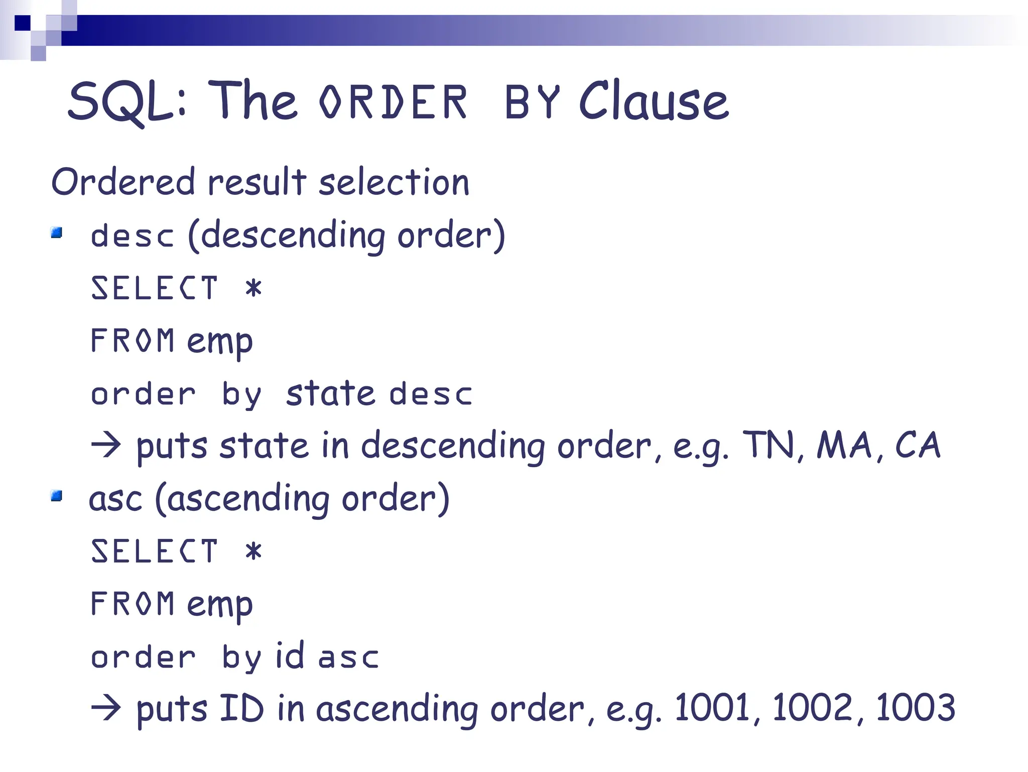 SQL: The ORDER BY Clause Ordered result selection desc (descending order) SELECT * FROM emp order by state desc  puts state in descending order, e.g. TN, MA, CA asc (ascending order) SELECT * FROM emp order by id asc  puts ID in ascending order, e.g. 1001, 1002, 1003 