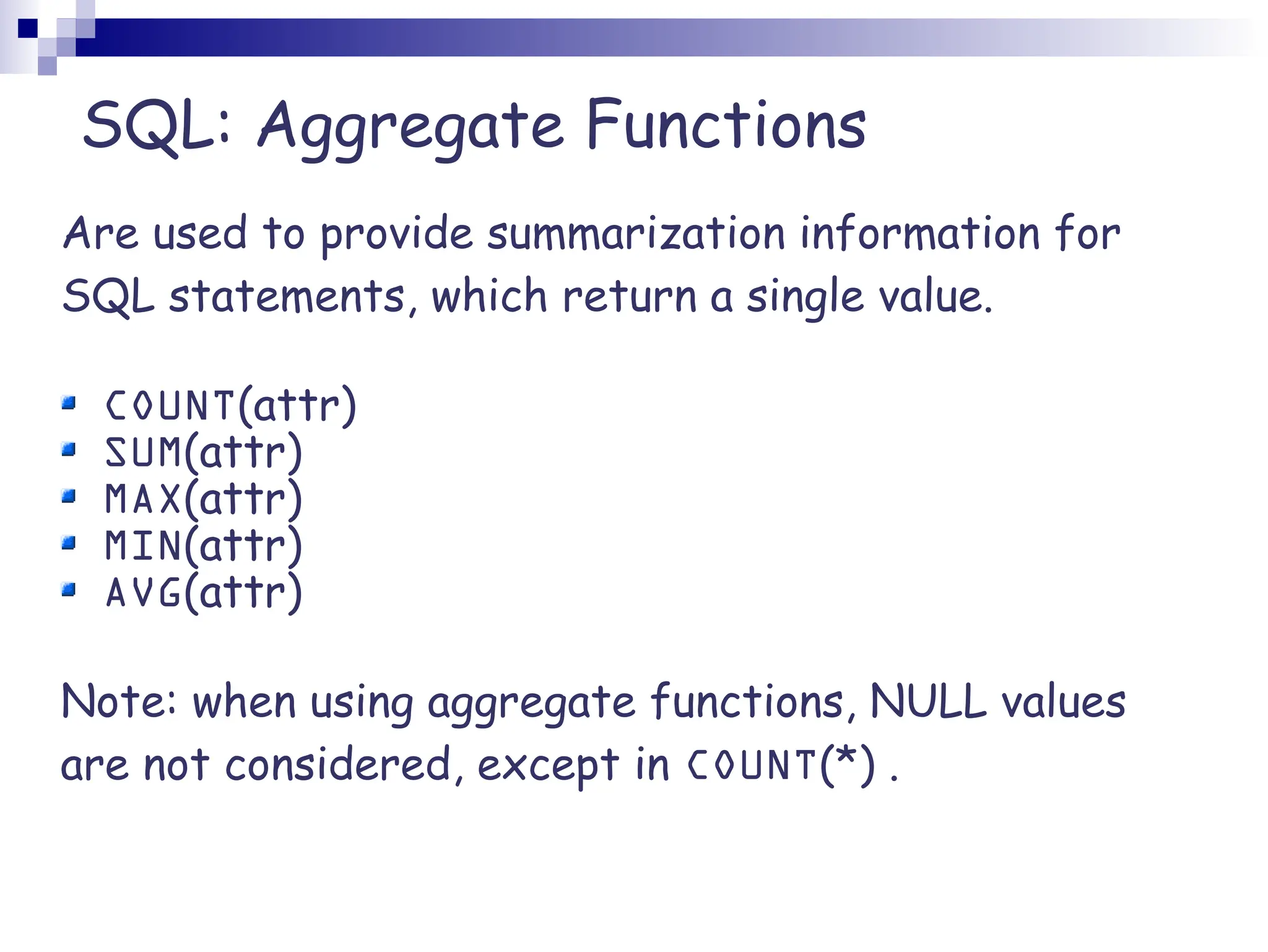 SQL: Aggregate Functions Are used to provide summarization information for SQL statements, which return a single value. COUNT(attr) SUM(attr) MAX(attr) MIN(attr) AVG(attr) Note: when using aggregate functions, NULL values are not considered, except in COUNT(*) . 
