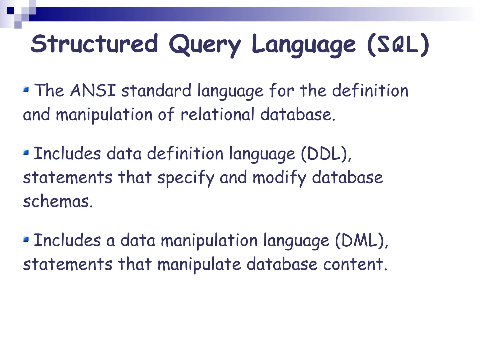 The ANSI standard language for the definition and manipulation of relational database. Includes data definition language (DDL), statements that specify and modify database schemas. Includes a data manipulation language (DML), statements that manipulate database content. Structured Query Language (SQL) 