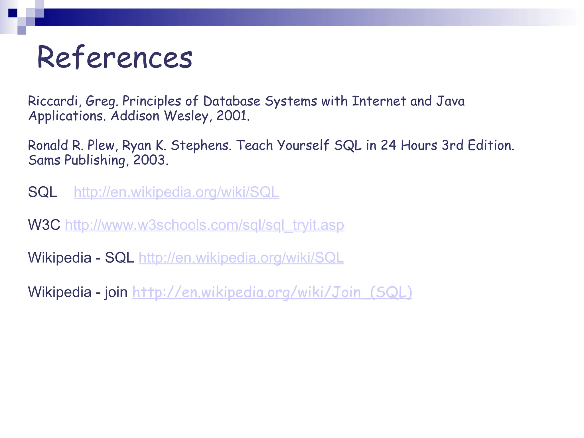 Riccardi, Greg. Principles of Database Systems with Internet and Java Applications. Addison Wesley, 2001. Ronald R. Plew, Ryan K. Stephens. Teach Yourself SQL in 24 Hours 3rd Edition. Sams Publishing, 2003. SQL http://en.wikipedia.org/wiki/SQL W3C http://www.w3schools.com/sql/sql_tryit.asp Wikipedia - SQL http://en.wikipedia.org/wiki/SQL Wikipedia - join http://en.wikipedia.org/wiki/Join_(SQL) References 