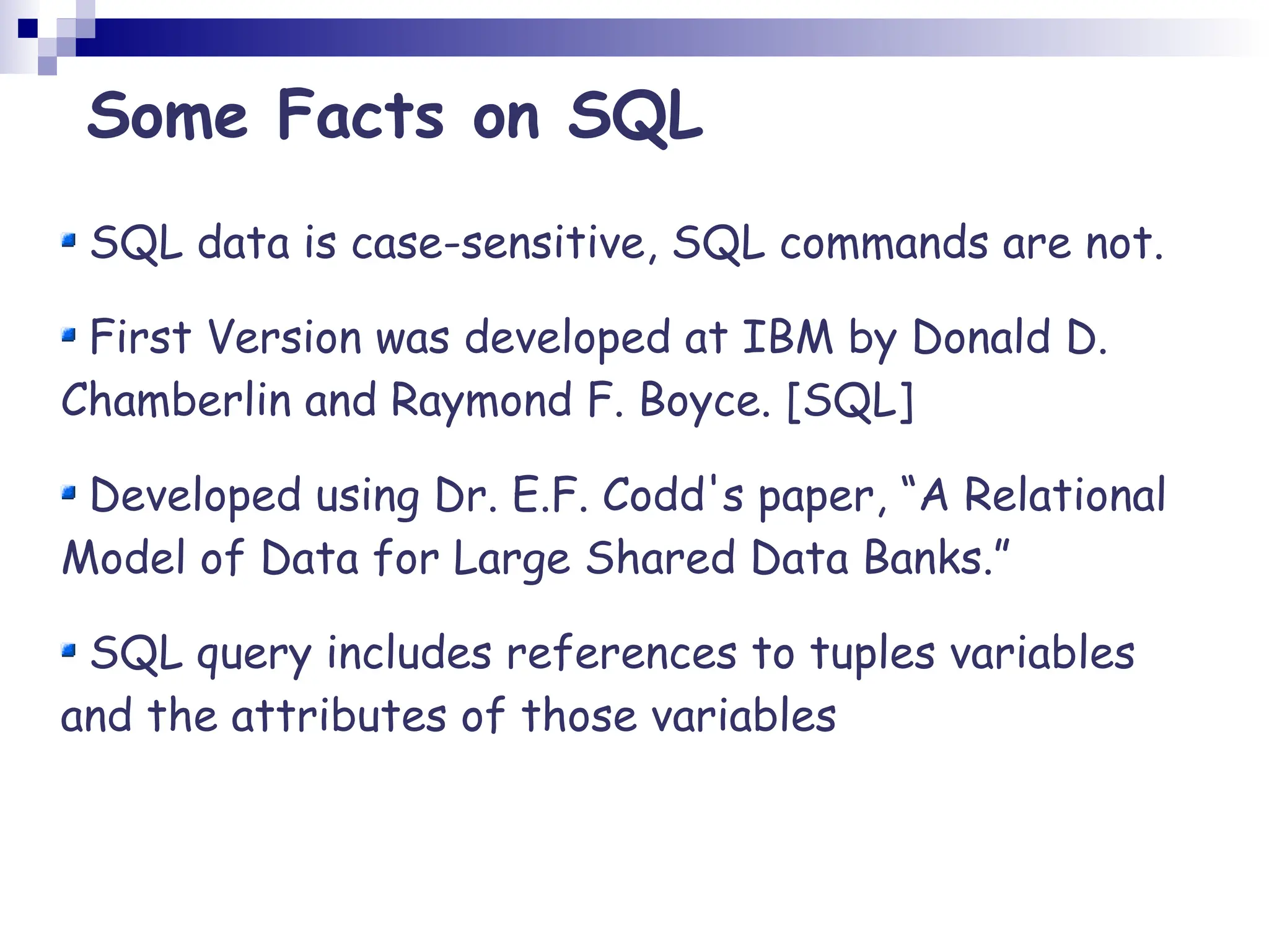 Some Facts on SQL SQL data is case-sensitive, SQL commands are not. First Version was developed at IBM by Donald D. Chamberlin and Raymond F. Boyce. [SQL] Developed using Dr. E.F. Codd's paper, “A Relational Model of Data for Large Shared Data Banks.” SQL query includes references to tuples variables and the attributes of those variables 