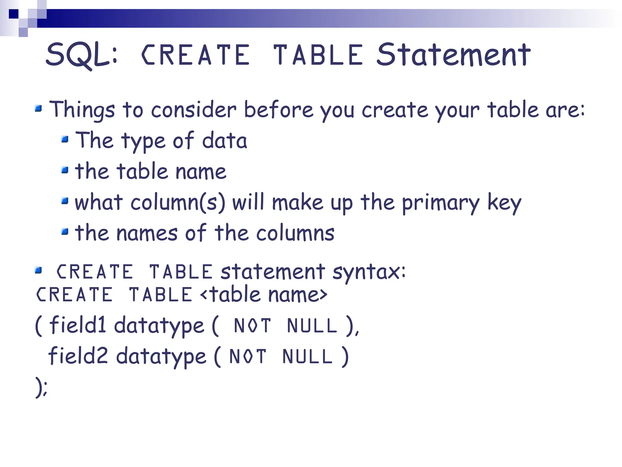 SQL: CREATE TABLE Statement Things to consider before you create your table are: The type of data the table name what column(s) will make up the primary key the names of the columns CREATE TABLE statement syntax: CREATE TABLE <table name> ( field1 datatype ( NOT NULL ), field2 datatype ( NOT NULL ) ); 