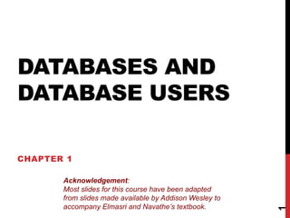 DATABASES AND
DATABASE USERS
CHAPTER 1
1
Acknowledgement:
Most slides for this course have been adapted
from slides made available by Addison Wesley to
accompany Elmasri and Navathe’s textbook.
 