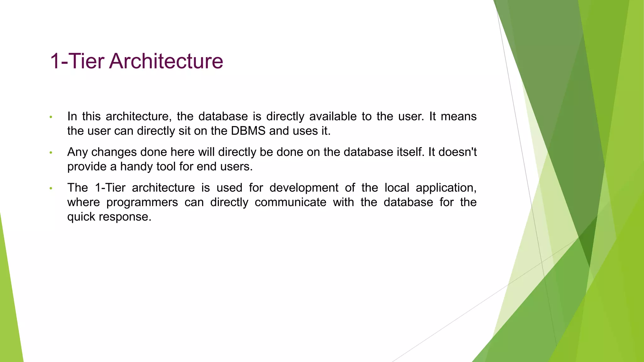 1-Tier Architecture
• In this architecture, the database is directly available to the user. It means
the user can directly sit on the DBMS and uses it.
• Any changes done here will directly be done on the database itself. It doesn't
provide a handy tool for end users.
• The 1-Tier architecture is used for development of the local application,
where programmers can directly communicate with the database for the
quick response.
 