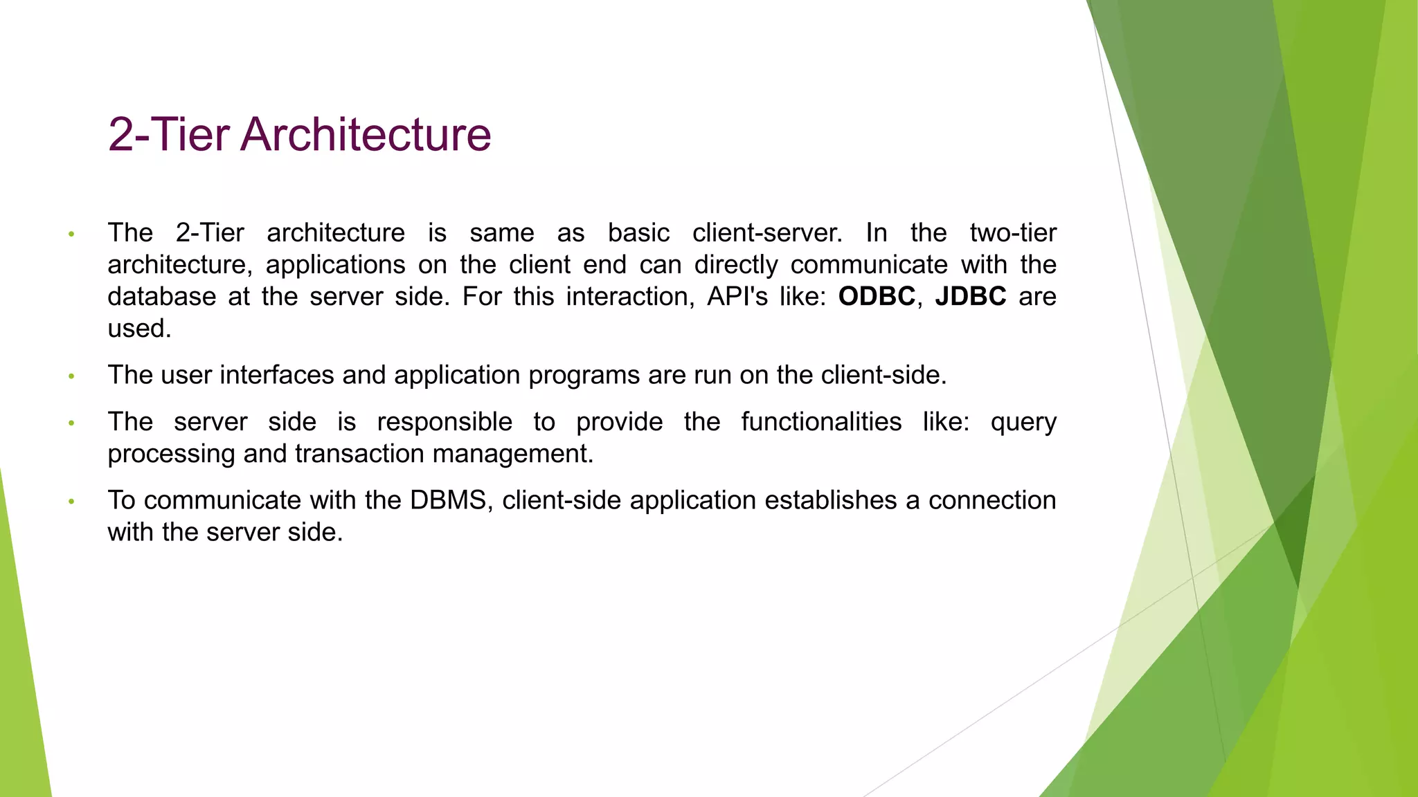 2-Tier Architecture
• The 2-Tier architecture is same as basic client-server. In the two-tier
architecture, applications on the client end can directly communicate with the
database at the server side. For this interaction, API's like: ODBC, JDBC are
used.
• The user interfaces and application programs are run on the client-side.
• The server side is responsible to provide the functionalities like: query
processing and transaction management.
• To communicate with the DBMS, client-side application establishes a connection
with the server side.
 