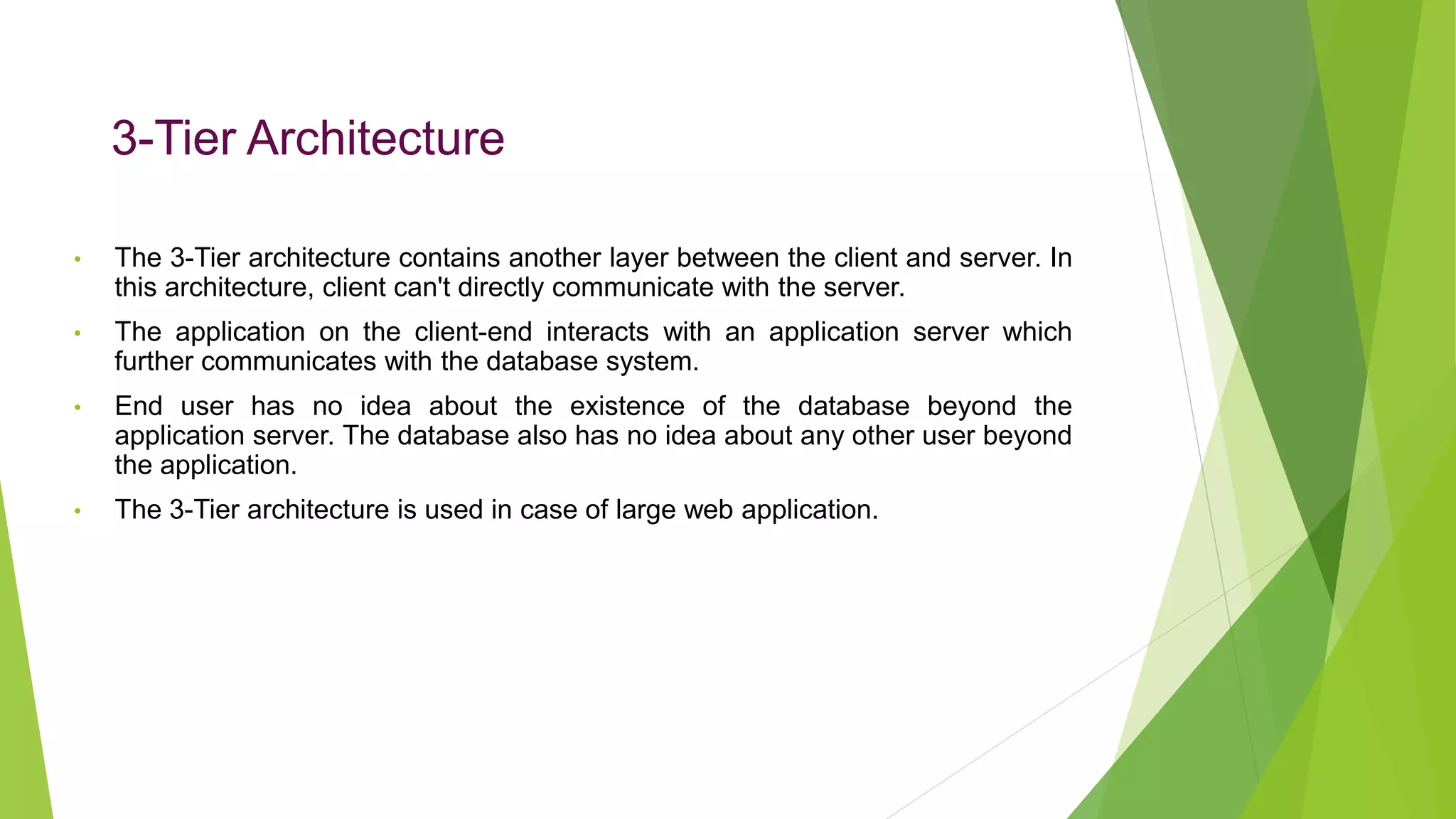 3-Tier Architecture
• The 3-Tier architecture contains another layer between the client and server. In
this architecture, client can't directly communicate with the server.
• The application on the client-end interacts with an application server which
further communicates with the database system.
• End user has no idea about the existence of the database beyond the
application server. The database also has no idea about any other user beyond
the application.
• The 3-Tier architecture is used in case of large web application.
 