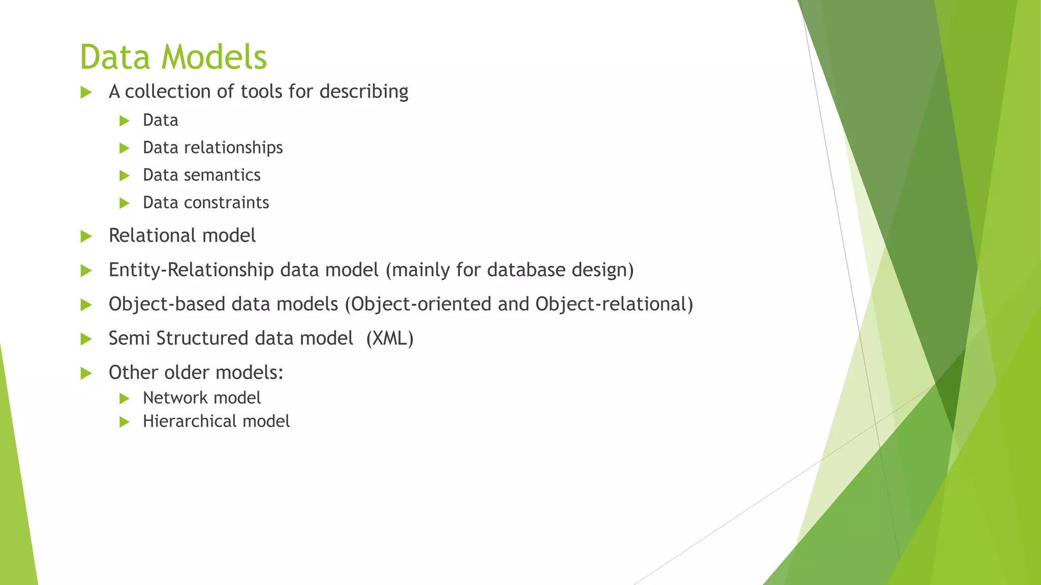 Data Models
 A collection of tools for describing
 Data
 Data relationships
 Data semantics
 Data constraints
 Relational model
 Entity-Relationship data model (mainly for database design)
 Object-based data models (Object-oriented and Object-relational)
 Semi Structured data model (XML)
 Other older models:
 Network model
 Hierarchical model
 