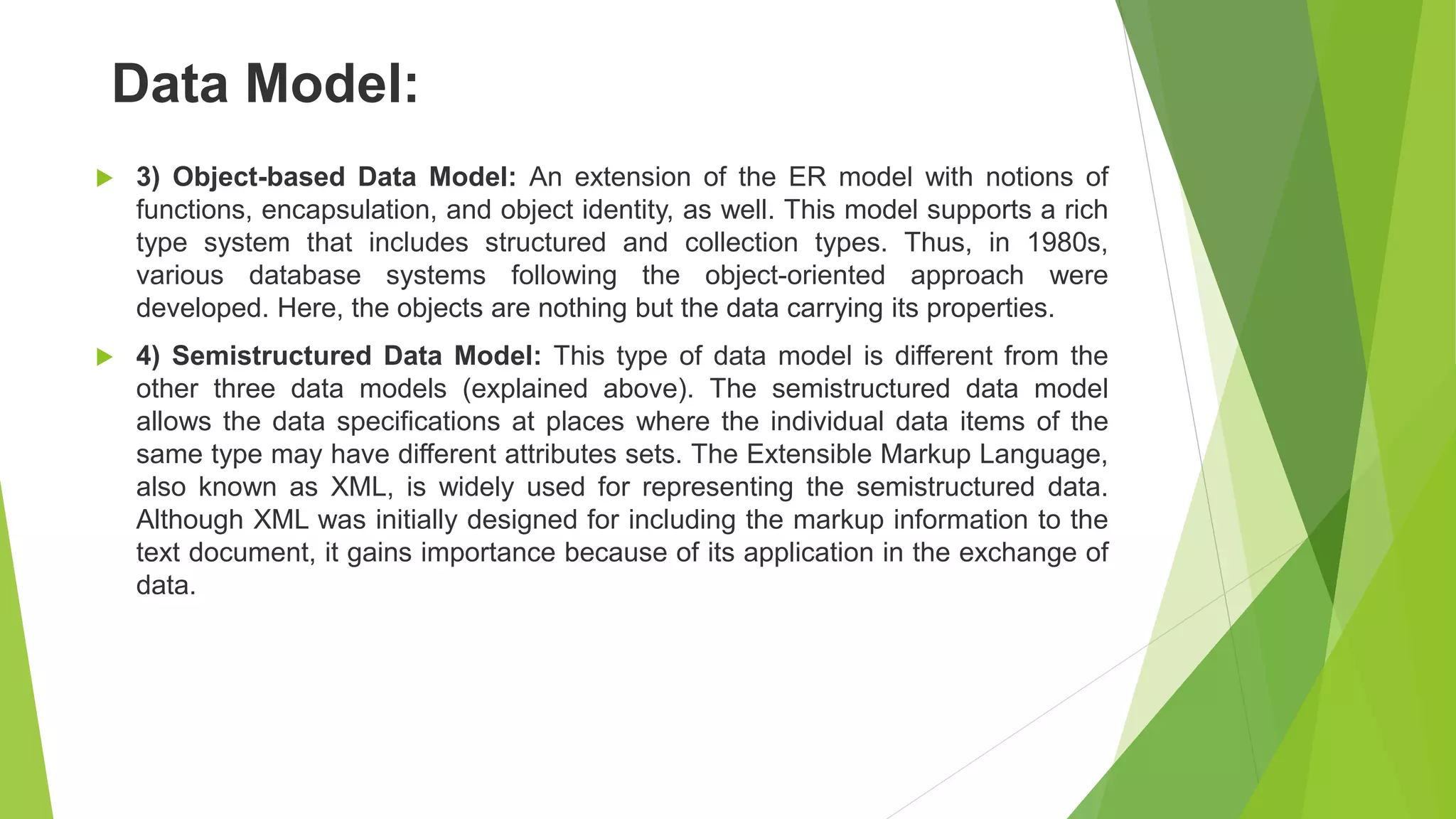Data Model:
 3) Object-based Data Model: An extension of the ER model with notions of
functions, encapsulation, and object identity, as well. This model supports a rich
type system that includes structured and collection types. Thus, in 1980s,
various database systems following the object-oriented approach were
developed. Here, the objects are nothing but the data carrying its properties.
 4) Semistructured Data Model: This type of data model is different from the
other three data models (explained above). The semistructured data model
allows the data specifications at places where the individual data items of the
same type may have different attributes sets. The Extensible Markup Language,
also known as XML, is widely used for representing the semistructured data.
Although XML was initially designed for including the markup information to the
text document, it gains importance because of its application in the exchange of
data.
 